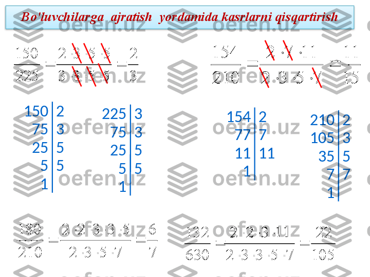 Bo'luvchilarga  ajratish  yordamida kasrlarni qisqartirish3
2	
5	5	3	3	
5	5	3	2	
225
150	
	
			
			

150 2
75 3
25 5
5 5
1 225 3
75 3
25 5
5 5
1	
15
11	
7	5	3	2	
11	7	2	
210
154	
	
			
		
 154 2
77 7
11 11
1 210 2
105 3
35 5
7 7
1	
	
210
180	
7
6	
7	5	3	2	
5	3	3	2	2	
	
			
				
	
630
132	
105
22	
7	5	3	3	2	
11	3	2	2	
	
				
		  