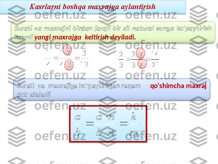 Surati  va  maxrajni  birdan  farqli  bir  xil  natural  songa  ko'paytirish 
kasrni  yangi maxrajga  keltirish deyiladi.12
3	
3	4	
3	1	
4
1	
	

	

2114
73 72
32

 

Surati  va  maxrajiga ko'paytirilgan raqam   -  qo'shimcha maxraj 
deb ataladi	
m
k	
n	b	
n	a	
b
a	
	

	
 Kasrlarni boshqa maxrajga aylantirish         