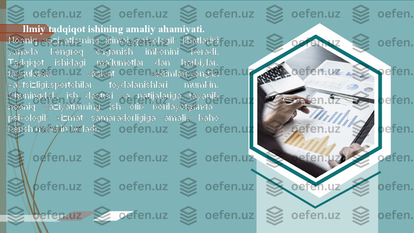   Ilmiy tadqiqot ishining amaliy ahamiyati.  
Noaniq  vaziyatlarning  ijtimoiy-psixologik  jihatlarini 
yanada  kengroq  o‘rganish  imkonini  beradi. 
Ta dqiqot  ishidagi  ma’lumotlar  dan  harbiylar, 
favqulotda  vaziyat  xodimlari,yong‘in 
xavfsizligi,sportchilar  foydalanishlari  mumkin. 
Shuningdek,  ish  dasturi  va  natijalariga  tayanib 
noaniq  vaziyatlarning  ish  olib  borilayotganda
psixologik  xizmat  samaradorligiga  amaliy  baho 
berish mumkin bo‘ladi.             