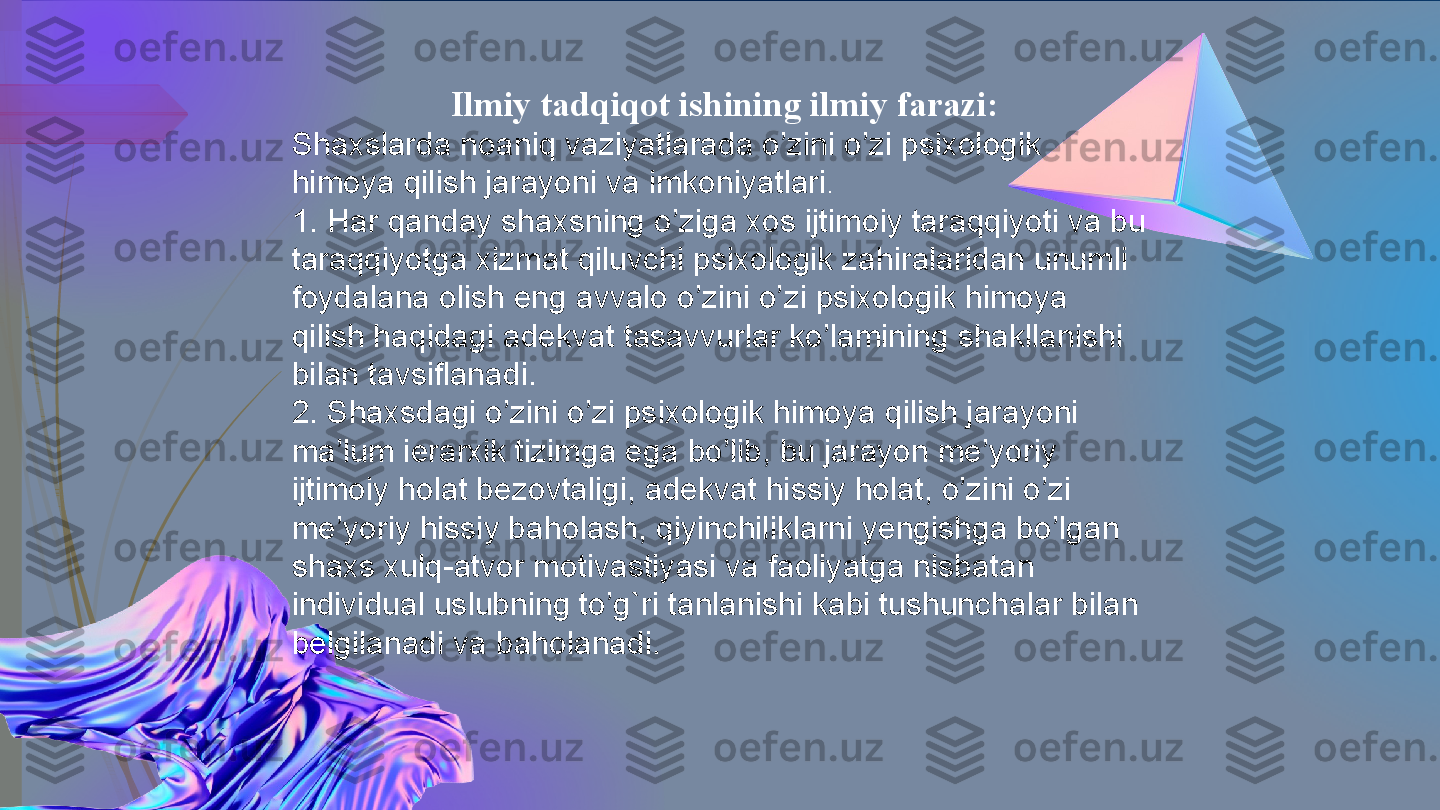   Ilmiy tadqiqot ishining ilmiy farazi:
Shaxslarda noaniq vaziyatlarada o’zini o’zi psixologik 
himoya qilish jarayoni va imkoniyatlari .
1. Har qanday shaxsning o’ziga xos ijtimoiy taraqqiyoti va bu 
taraqqiyotga xizmat qiluvchi psixologik zahiralaridan unumli 
foydalana olish eng avvalo o’zini o’zi psixologik himoya 
qilish haqidagi adekvat tasavvurlar ko’lamining shakllanishi 
bilan tavsiflanadi.
2. Shaxsdagi o’zini o’zi psixologik himoya qilish jarayoni 
ma’lum ierarxik tizimga ega bo’lib, bu jarayon me’yoriy 
ijtimoiy holat bezovtaligi, adekvat hissiy holat, o’zini o’zi 
me’yoriy hissiy baholash, qiyinchiliklarni yengishga bo’lgan 
shaxs xulq-atvor motivastiyasi va faoliyatga nisbatan 
individual uslubning to’g`ri tanlanishi kabi tushunchalar bilan 
belgilanadi va baholanadi.             