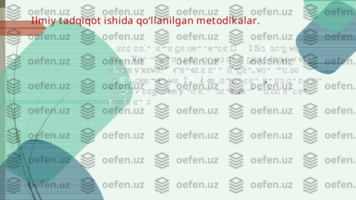   Ta dqiqotni amalga oshirishda  CH.D.Spilberg va 
YU.L.Xanin tomonidan ichlab chiqilgan,,Reaktiv va 
shaxsiy xavotirlik’’shkalalarini o‘rganuvchi metodi.
  A.E.Uessman va D.F. Riks tomonidan ishlab chiqilgan 
“O‘z-o‘zidagi hissiy holatni baholash” metodlaridan 
foydalanildi .Ilmiy  t adqiqot  ishida qo‘llanilgan met odik alar.             