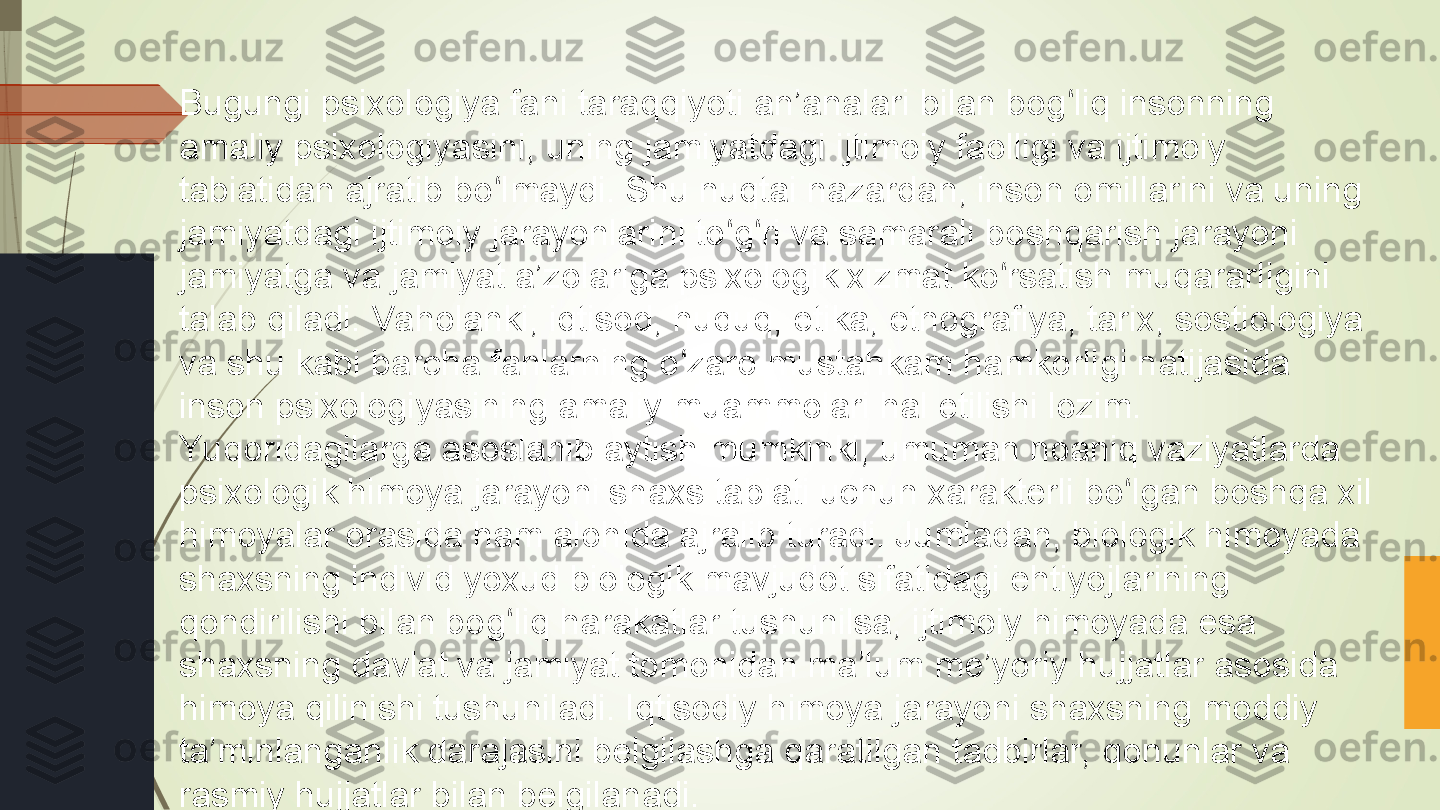 Bugungi psixologiya fani taraqqiyoti an’analari bilan bog liq insonning ʻ
amaliy psixologiyasini, uning jamiyatdagi ijtimoiy faolligi va ijtimoiy 
tabiatidan ajratib bo lmaydi. Shu nuqtai nazardan, inson omillarini va uning 	
ʻ
jamiyatdagi ijtimoiy jarayonlarini to g ri va samarali boshqarish jarayoni 	
ʻ ʻ
jamiyatga va jamiyat a’zolariga psixologik xizmat ko rsatish muqararligini 	
ʻ
talab qiladi. Vaholanki, iqtisod, huquq, etika, etnografiya, tarix, sostiologiya 
va shu kabi barcha fanlarning o zaro mustahkam hamkorligi natijasida 	
ʻ
inson psixologiyasining amaliy muammolari hal etilishi lozim.
Yuqoridagilarga asoslanib aytish mumkinki, umuman noaniq vaziyatlarda 
psixologik himoya jarayoni shaxs tabiati uchun xarakterli bo lgan boshqa xil 	
ʻ
himoyalar orasida ham alohida ajralib turadi. Jumladan, biologik himoyada 
shaxsning individ yoxud biologik mavjudot sifatidagi ehtiyojlarining 
qondirilishi bilan bog liq harakatlar tushunilsa, ijtimoiy himoyada esa 	
ʻ
shaxsning davlat va jamiyat tomonidan ma’lum me’yoriy hujjatlar asosida 
himoya qilinishi tushuniladi. Iqtisodiy himoya jarayoni shaxsning moddiy 
ta’minlanganlik darajasini belgilashga qaratilgan tadbirlar, qonunlar va 
rasmiy hujjatlar bilan belgilanadi.             