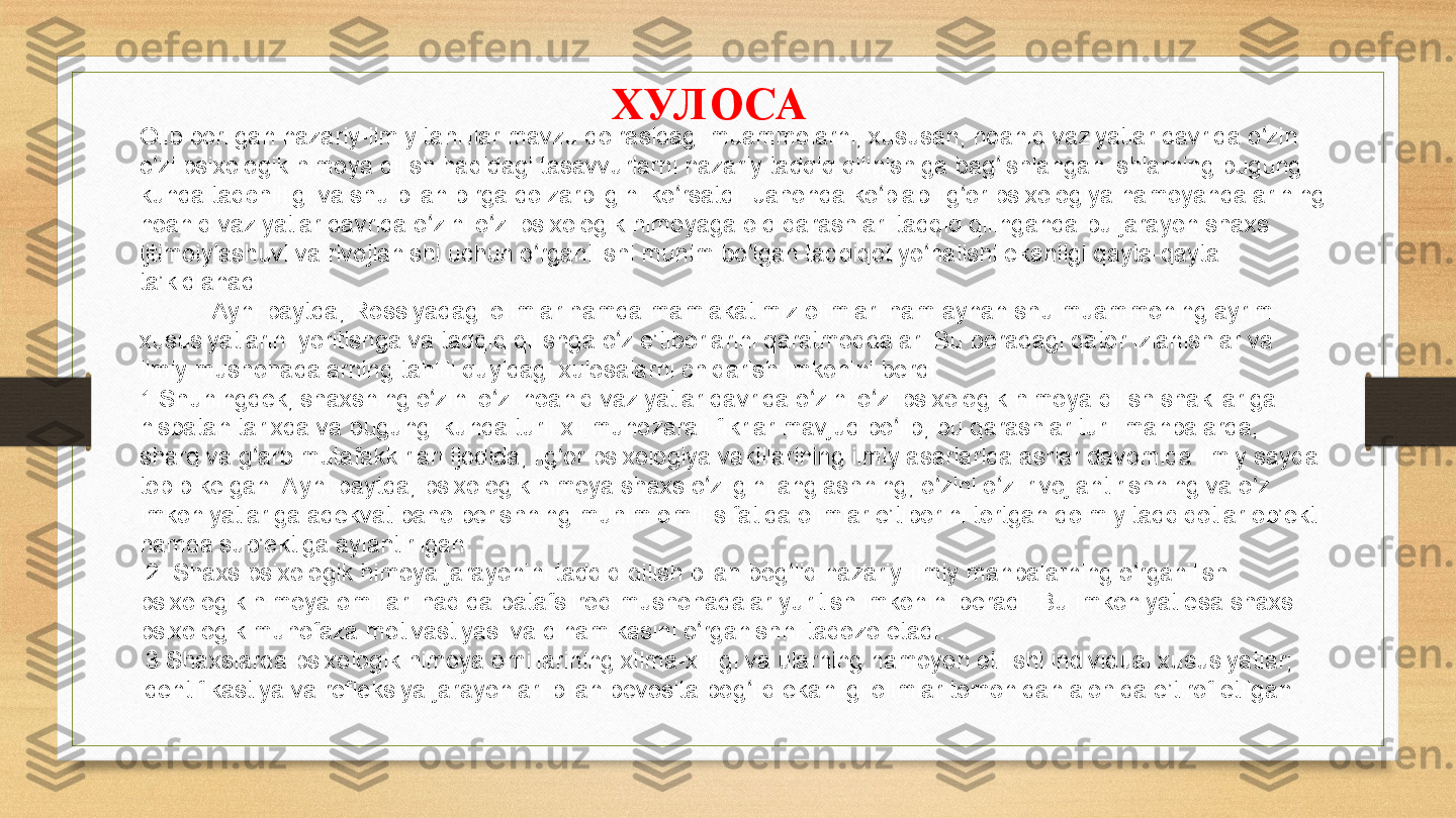 ХУЛ ОСА
Olib borilgan nazariy-ilmiy tahlillar mavzu doirasidagi muammolarni, xususan, noaniq vaziyatlar davrida o zini ʻ
o zi psixologik himoya qilish haqidagi tasavvurlarni nazariy tadqiq qilinishiga bag ishlangan ishlarning bugungi 	
ʻ ʻ
kunda taqchilligi va shu bilan birga dolzarbligini ko rsatdi. Jahonda ko plab ilg or psixologiya namoyandalarining 	
ʻ ʻ ʻ
noaniq vaziyatlar davrida o zini o zi psixologik himoyaga oid qarashlari tadqiq qilinganda bu jarayon shaxs 	
ʻ ʻ
ijtimoiylashuvi va rivojlanishi uchun o rganilishi muhim bo lgan tadqiqot yo nalishi ekanligi qayta-qayta 	
ʻ ʻ ʻ
ta’kidlanadi.
Ayni paytda, Rossiyadagi olimlar hamda mamlakatimiz olimlari ham aynan shu muammoning ayrim 
xususiyatlarini yoritishga va tadqiq qilishga o z e’tiborlarini qaratmoqdalar. Bu boradagi qator izlanishlar va 	
ʻ
ilmiy mushohadalarning tahlili quyidagi xulosalarni chiqarish imkonini berdi:
1.Shuningdek, shaxsning o zini o zi noaniq vaziyatlar davrida o zini o zi psixologik himoya qilish shakllariga 	
ʻ ʻ ʻ ʻ
nisbatan tarixda va bugungi kunda turli xil munozarali fikrlar mavjud bo lib, bu qarashlar turli manbalarda, 	
ʻ
sharq va g arb mutafakkirlari ijodida, ilg or psixologiya vakillarining ilmiy asarlarida asrlar davomida ilmiy sayqal 	
ʻ ʻ
topib kelgan. Ayni paytda, psixologik himoya shaxs o zligini anglashning, o zini o zi rivojlantirishning va o z 	
ʻ ʻ ʻ ʻ
imkoniyatlariga adekvat baho berishning muhim omili sifatida olimlar e’tiborini tortgan doimiy tadqiqotlar ob’ekti 
hamda sub’ektiga aylantirilgan.
  2. Shaxs psixologik himoya jarayonini tadqiq qilish bilan bog liq nazariy-ilmiy manbalarning o rganilishi 	
ʻ ʻ
psixologik himoya omillari haqida batafsilroq mushohadalar yuritish imkonini beradi. Bu imkoniyat esa shaxs 
psixologik muhofaza motivastiyasi va dinamikasini o rganishni taqozo etadi.	
ʻ
  3.Shaxslarda psixologik himoya omillarining xilma-xilligi va ularning namoyon etilishi individual xususiyatlar; 
identifikastiya va refleksiya jarayonlari bilan bevosita bog liq ekanligi olimlar tomonidan alohida e’tirof etilgan.	
ʻ 