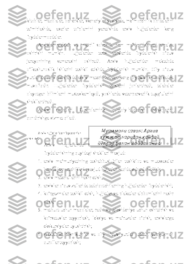 kitoblar, maqolalar, ocherklar, ssenariylar yozishda, me’morchilik obidalarini
ta’mirlashda,   asarlar   to’plamini   yaratishda   arxiv   hujjatlardan   keng
foydalanmoqdalar.
Arxivlar   maktab   va   maorif   sohasida   ham   muhim   ishlarni   amalga
oshirishi   mumkin.   Hujjatlardan   tarix   darslarida   foydalanish   o’quv
jarayonining   samarasini   oshiradi.   Arxiv   hujjatlaridan   maktabda
o’lkashunoslik   ishlarini   tashkil   etishda   foydalanish   mumkin.   Oliy   o’quv
yurtlarida   tarix   darslarida   arxiv   materiallaridan   keng   foydalanish   maqsadga
muvofiqdir.   Hujjatlardan   foydalanish   darslarni   jonlantiradi,   talabalar
olayotgan   bilimlarni   mustaxkamlaydi,   yoshlarda   vatanparvarlik   tuyg’ularini
shakllantiradi.
Arxiv   hujjatlari   fuqarolarning   ijtimoiy-huquqiy   ehtiyojlarini
qondirishga xizmat qiladi.
Arxiv hujjatlaridan foydalanish
shakllari
Arxiv   hujjatlaridan
foydalanishning quyidagi shakllari mavjud:
1. arxiv   ma’muriyatining   tashabbusi   bilan   tashkilot   va   muassasalar
hamda jamoatchilikni mavjud hujjatlar haqida xabardor qilish;
2. arxiv materiallarini nashr etish;
3. arxivlar o’quv zallarida tadqiqotchilarning hujjatlardan foydalanishi;
4. ko’rgazmalar tashkil etish, hujjatlar va plakatlar alpbomlarini nashr
etish;
5. matbuot uchun maqolalar, radio va televideniye uchun eshittirish va
ko’rsatuvlar   tayyorlash,   leksiya   va   ma’ruzalar   o’qish,   arxivlarga
ekskursiyalar uyushtirish;
6. maktablar,   texnikumlar   va   oliy   o’quv   yurtlari   uchun   ko’rgazmali
qurollar tayyorlash; Му ам м ол и савол :  А рхив
ҳ у ж ж атл аридан қ андай
йў л л ар бил ан ф ойдал аниш  