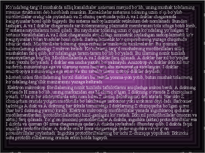 Ko’ndalang-targ’il mushakda silliq kanalchalar sistemasi mavjud bo’lib, uning mushak tolalarning 
maxsus strukturasi deb hisoblash mumkin. Kanalchalar sistemasi tolaning uzun o’qi bo’ylab 
miofibrillalar oralig’ida joylashadi va Z chiziq qarshisida yoki A va I disklar chegarasida 
kengaymalar hosil qilib tugaydi. Bu sistema sarkoplazmatik retikulum deb nomlanadi. Bundan 
tashqari, A va I disklar chegarasida sar-kolemmaning plazmatik membranasi tola ichiga botib kirib, 
Т sistema naychalarini hosil qiladi. Bu naychalar tolaning uzun o’qiga ko’ndalang yo’nalgan. Т 
sistema kanalchalari A va I disk chegarasida atro-fidagi simmetrik joylashgan sarkoplazmatik to’r 
kengaymalari bilan triadalar hosil qiladi. Sarkoplazmatik to’r qisqarishining yuzaga chiqishida 
ishtirok etadi. Miofibrillalar tolaning qisqa-rishini ta’minlovchi tuzilmalardir. Bu ipsimon 
tuzilmalarning qalinligi 2 mikron keladi. Ko’ndalang targ’il mushakning miofibrillalari silliq 
mushakdan farq qilib, ko’ndalangiga taram-taram bo’lib bo’yaladi. Bu ularning nozik tuzilish 
xususiyatlariga bog’liq. Miofibrillalarda A va I disklar farq qilinadi. A disklar har xil bo’yoqlar 
bilan yaxshi bo’yaladi. I disklar esa uncha yaxshi bo’yalmaydi. Anizotrop-A disklar ikki xil nur 
sindirish xususiyatiga ega va ularning nomi ham ana shu xususiyatga asoslangan. I disklar 
anizotropiya xususiyatiga ega emas va shu sababli ularni izotrop disklar deyiladi.
Mushak tolasi fibrillalarning bir xil disklari bir sathda yonma-yon yotib, butun mushak tolasining 
ko’ndalang-targ’illik manzarasini yuzaga keltiradi.
  Elektron mikroskop fibrillalarning nozik tuzilishi tafsilotlarini aniqlashga imkon berdi. A diskning 
o’rtasida H zona bo’lib, uning markazidan esa M chiziq o’tgan. I diskning o’rtasida Z chiziqchasi 
yotadi. U ba’zi bir adabiyotlarda eski nom bilan T chiziq (telofragma) deb ataladi. Har ikki Z 
chiziqchasi orasida yotgan miofibrilla bo’lakchasiga sarkomer yoki inokoma deyi-ladi. Sarkomer 
tarkibiga A disk va A diskning har ikkala tomonidagi I disklarning Z chiziqqacha bo’lgan qismi 
(har bir I diskning yarmi) kiradi. Elektron mikroskop miofibrillalar yanada ingichkaroq ipchalar - 
miofilamentlardan (protofibrillalardan) tuzil-ganligini ko’rsatadi. Ikki xil protofibrillalar (miozin va 
aktin) farq qilinadi. Yo’g’on (miozin) protofibrillalar A diskda, ingichka (aktin) proto-fibrillalar esa 
I diskda va qisman (N zona chegarasiga qadar) A diskda joylashadi. Shunday qilib, I diskda faqat 
ingichka protofibrillalar, A diskda esa N zona chegarasiga qadar ingichka va yo’g’on 
protofibrillalar joylashadi. Ingichka protofibrillalarning bir uchi Z-chiziqqa yopishadi. Ikkinchi 
uchi protofib-rillalarning orasida erkin holda tugaydi.  