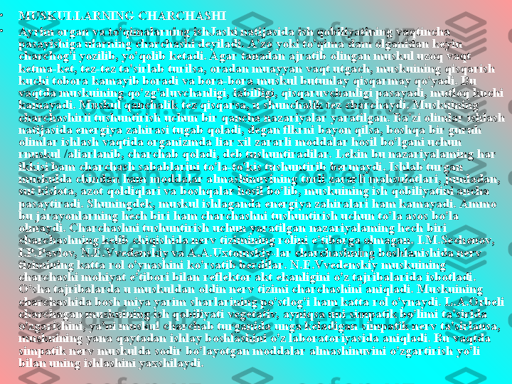 
•
MUSKULLARNING CHARCHASHI
•
Ayrim organ va to'qimalarning ishJashi natijasida ish qobiliyatining vaqtincha 
pasayishiga ularning charchashi deyiladi. A'zo yoki to'qima dam olganidan keyin 
charchog'i yozilib, yo'qolib ketadi. Agar tanadan ajratib olingan muskul uzoq vaqt 
ketma-ket, tez-tez ta'sirlab turilsa, oradan muayyan vaqt utgach, muskuining qisqarish 
kuchi tobora kamayib boradi va bora-bora muskul butunlay qisqarmay qo'yadi. Bu 
vaqtda muskuining qo'zg'aluvchanligi, labilligi, qisqaruvchanligi pasayadi, mutloq kuchi 
kamayadi. Muskul qanchalik tez qisqarsa, u shunchalik tez charchaydi. Muskuining 
charchashirii tushuntirish uchun bir qancha nazariyalar yaratilgan. Ba'zi olimlar ishlash 
natijasida energiya zahirasi tugab qoladi, degan flkrni bayon qilsa, boshqa bir guruh 
olimlar ishlash vaqtida organizmda liar xil zararli moddalar hosil bo'lgani uchun 
rnuskul /aliarlanib, charchab qoladi, deb tushuntiradilar. Lekin bu nazariyalaming har 
ikkisi ham charchash sabablarini to'la-to'kis tushuntirib bermaydi. Ishlab turgan 
muskulda chindan ham moddalar almashinuvining turli zararli mahsulotlari, jumladan, 
sut kislota, azot qoldiqlari va boshqalar hosil bo'lib, muskuining ish qobiliyatini ancha 
pasaytiradi. Shuningdek, muskul ishlaganda energiya zahiralari ham kamayadi. Ammo 
bu jarayonlarning hech biri ham charchashni tushuntirish uchun to'la asos bo'la 
olmaydi. Charchashni tushuntirish uchun yaratilgan nazariyalaming hech biri 
charchashning kelib chiqishida nerv tizimining rolini e'tiborga olmagan. I.M.Sechenov, 
I.P.Pavlov, N.E.Vvedenskiy va A.A.Uxtomskiy-lar charchashning boshlanishida nerv 
tizimining katta rol o'ynashini ko'rsatib berdilar. N.E.Vvedenskiy muskuining 
charchashi mohiyat e'tibori bilan reflektor akt ekanligini o'z tajribalarida isbotladi. 
O'sha tajribalarda u muskuldan oldin nerv tizimi charchashini aniqladi. Muskuining 
charchashida bosh miya yarim sharlarining po'stlog'i ham katta rol o'ynaydi. L.A.Orbeli 
charchagan muskuining ish qobiliyati vegetativ, ayniqsa uni simpatik bo'limi ta'sirida 
o'zgarishini, ya'ni muskul charchab turganida unga keladigan simpatik nerv ta'sirlansa, 
muskuining yana qaytadan ishlay boshlashini o'z laboratoriyasida aniqladi. Bu vaqtda 
simpatik nerv muskulda sodir bo'layotgan moddalar almashinuvini o'zgartirish yo'li 
bilan uning ishlashini yaxshilaydi.  