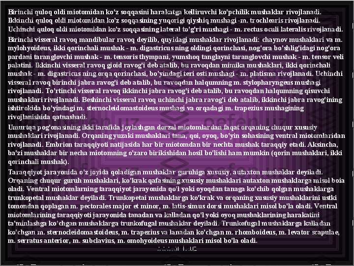 Birinchi quloq oldi miotomidan ko'z soqqasini harakatga kelliruvchi ko'pchilik mushak lar rivojlanadi. 
Ikkinchi quloq oldi miotomidan ko'z soqqasining yuqorigi qiyshiq mushagi -m. trochlearis rivojlanadi. 
Uchinchi quloq oldi miotomidan ko'z soqqasining lateral to'g'ri mushagi - m. rectus oculi lateralis rivojlanadi.
Birinchi visseral ravoq mandibular ravoq deyilib, quyidagi mushaklar rivojlanadi: chaynov mushaklari va m. 
mylohyoideus, ikki qorinchali mushak - m. digastricus ning oldingi qorinchasi, nog'ora bo'shlig'idagi nog'ora 
pardani taranglovchi mushak - m. tensoris thympani, yumshoq tanglayni taranglovchi mushak - m. tensor veli 
palatini. Ikkinchi visseral ravoq gioid ravog'i deb atalib, bu ravoqdan mimika mushaklari, ikki qorinchali 
mushak - m. digastricus ning orqa qorin	
 chasi, bo'yindagi teri osti mushagi - m. platisma rivojlanadi. Uchinchi 
visseral ravoq birinchi jabra ravog'i deb atalib, bu ravoqdan halqumning m. stylopharyngeus mushagi 
rivojlanadi. To 'rtinchi visseral ravoq ikkinchi jabra ravog'i deb atalib, bu ravoqdan halqumning qisuvchi 
mushaklari rivojlanadi. Beshinchi visseral ravoq uchinchi jabra ravog'i deb atalib, ikkinchi jabra ravog'ining 
ishtirokida bo'yindagi m. sternocleidomastoideus mushagi va orqadagi m. trapezius mushagining 
rivojlanishida qatnashadi.
Umurtqa pog'onasining ikki tarafida joylashgan dorzal miotomlardan faqat orqaning chuqur xususiy 
mushaklari rivojlanadi. Orqaning yuzaki mushaklari tana, qoi, oyoq, bo'yin sohasining ven	
 tral miotomlaridan 
rivojlanadi. Embrion taraqqiyoti natijasida har bir miotomdan bir nechta mushak taraqqiy etadi. Aksincha, 
ba'zi mushaklar bir necha miotomning o'zaro birikishidan hosil bo'lishi ham mumkin (qorin mushaklari, ikki 
qorinchali mushak).
Ta raqqiyot jarayonida o'z joyida qoladigan mushaklar guruhiga xususiy, autaxton mushaklar deyiladi. 
Orqaning chuqur guruh mushaklari, ko'krak qafasining xususiy mushaklari autaxton mushaklarga misol boia 
oladi. Ventral miotomlarning taraqqiyot jarayonida qo'l yoki oyoqdan tanaga ko'chib qolgan mushaklarga 
trunkopetal mushaklar deyiladi. Trunkopetai mushaklarga ko'krak va orqaning xususiy mushaklarini ustki 
tomondan qoplagan m. pectorales major et minor, m. latis-simus dorsi mushaklari misol bo'la oladi. Ve ntral 
miotomlarining taraqqiyoti jarayonida tanadan va kalladan qo'l yoki oyoq mushaklarining harakatini 
ta'minlashga ko'chgan mushaklarga trunkofugal mushaklar deyiladi. Trunkofugal mushaklarga kalladan 
ko'chgan m. sternocleidomastoideus, m. trapezius va lanadan ko'chgan m. rhomboideus, m. levator scapulae, 
m. serratus anterior, m. subclavius, m. omohyoideus mushaklari misol bo'la oladi.
www.arxiv.uz 