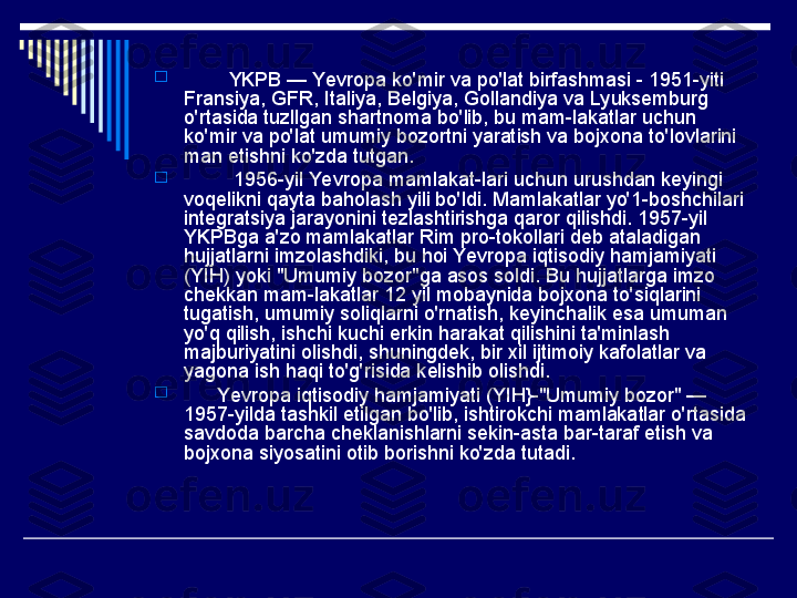 
         YKPB — Yevropa ko'mir va po'lat birfashmasi - 1951-yiti 
Fransiya, GFR, Italiya, Belgiya, Gollandiya va Lyuksemburg 
o'rtasida tuzllgan shartnoma bo'lib, bu mam-lakatlar uchun 
ko'mir va po'lat umumiy bozortni yaratish va bojxona to'lovlarini 
man etishni ko'zda tutgan.

          1956-yil Yevropa mamlakat-lari uchun urushdan keyingi 
voqelikni qayta baholash yili bo'ldi. Mamlakatlar yo'1-boshchilari 
integratsiya jarayonini tezlashtirishga qaror qilishdi. 1957-yil 
YKPBga a'zo mamlakatlar Rim pro-tokollari deb ataladigan 
hujjatlarni imzolashdiki, bu hoi Yevropa iqtisodiy hamjamiyati 
(YIH) yoki "Umumiy bozor"ga asos soldi. Bu hujjatlarga imzo 
chekkan mam-lakatlar 12 yil mobaynida bojxona to'siqlarini 
tugatish, umumiy soliqlarni o'rnatish, keyinchalik esa umuman 
yo'q qilish, ishchi kuchi erkin harakat qilishini ta'minlash 
majburiyatini olishdi, shuningdek, bir xil ijtimoiy kafolatlar va 
yagona ish haqi to'g'risida kelishib olishdi.

       Yevropa iqtisodiy hamjamiyati (YIH}-"Umumiy bozor" — 
1957-yilda tashkil etilgan bo'lib, ishtirokchi mamlakatlar o'rtasida 
savdoda barcha cheklanishlarni sekin-asta bar-taraf etish va 
bojxona siyosatini otib borishni ko'zda tutadi. 