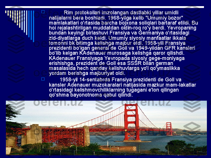 
           Rim protokollari imzolangan dastlabki yillar umidli 
natijalarni bera boshladi. 1968-yilga kelib "Umumiy bozor" 
mamlakatlari o'rtasida barcha bojxona soliqlari bartaraf etildi. Bu 
hoi rejalashtirilgan muddatdan oldin-roq ro'y berdi. Yevropaning 
bundan keyingi birlashuvi Fransiya va Germaniya o'rtasidagi 
zid-diyatlarga duch keldi. Umumiy siyosiy manfaatlar ikkala 
tomonni bk bitimga kelishga majbur etdi. 1958-yili Fransiya 
prezidenti bo'lgan general de Goll va 1949-yildan GFR kansleri 
bo'lib kelgan KAdenauer murosaga kelishga qaror qi lishdi. 
KAdenauer Fransiyaga Yevropada siyosiy gege-moniyaga 
erishishga, prezident de Goll esa SSSR bilan german 
masalasida hech qanday kelishuvlarga yo'l qo'ymaslikka 
yordam berishga majburiyat oldi.

        1958-yil 14-sentabrda Fransiya prezidenti de Goll va 
kansler Adenauer muzokaralari natijasida mazkur mam-lakatlar 
o'rtasidagi kelishmovchiliklarning tugagani e'lon qilingan 
qo'shma bayonotnoma qabul qilindi. 