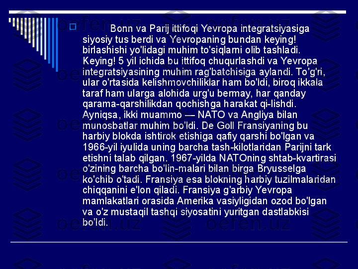 
           Bonn va Parij ittifoqi Yevropa integratsiyasiga 
siyosiy tus berdi va Yevropaning bundan keying! 
birlashishi yo'lidagi muhim to'siqlarni olib tashladi. 
Keying! 5 yil ichida bu ittifoq chuqurlashdi va Yevropa 
integratsiyasining muhim rag'batchisiga aylandi. To 'g'ri, 
ular o'rtasida kelishmovchiliklar ham bo'ldi, biroq ikkala 
taraf ham ularga alohida urg'u bermay, har qanday 
qarama-qarshilikdan qochishga harakat qi-lishdi. 
Ayniqsa, ikki muammo — NATO va Angliya bilan 
munosbatlar muhim bo'ldi. De Goll Fransiyaning bu 
harbiy blokda ishtirok etishiga qafiy qarshi bo'lgan va 
1966-yil iyulida uning barcha tash-kilotlaridan Parijni tark 
etishni talab qilgan. 1967-yilda NATOning shtab-kvartirasi 
o'zining barcha bo'lin-malari bilan birga Bryusselga 
ko'chib o'tadi. Fransiya esa blokning harbiy tuzilmalaridan 
chiqqanini e'lon qiladi. Fransiya g'arbiy Yevropa 
mamlakatlari orasida Amerika vasiyligidan ozod bo'lgan 
va o'z mustaqil tashqi siyosatini yuritgan dastlabkisi 
bo'ldi. 