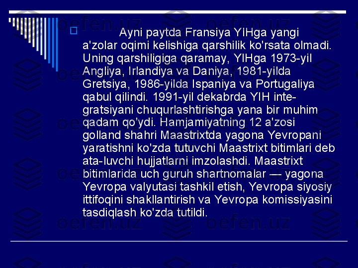 
            Ayni paytda Fransiya YIHga yangi 
a'zolar oqimi kelishiga qarshilik ko'rsata olmadi. 
Uning qarshiligiga qaramay, YIHga 1973-yil 
Angliya, Irlandiya va Daniya, 1981-yilda 
Gretsiya, 1986-yilda Ispaniya va Portugaliya 
qabul qilindi. 1991-yil dekabrda YIH inte-
gratsiyani chuqurlashtirishga yana bir muhim 
qadam qo'ydi. Hamjamiyatning 12 a'zosi 
golland shahri Maastrixtda yagona Yevropani 
yaratishni ko'zda tutuvchi Maastrixt bitimlari deb 
ata-luvchi hujjatlarni imzolashdi. Maastrixt 
bitimlarida uch guruh shartnomalar — yagona 
Yevropa valyutasi tashkil etish, Yevropa siyosiy 
ittifoqini shakllantirish va Yevropa komissiyasini 
tasdiqlash ko'zda tutildi. 