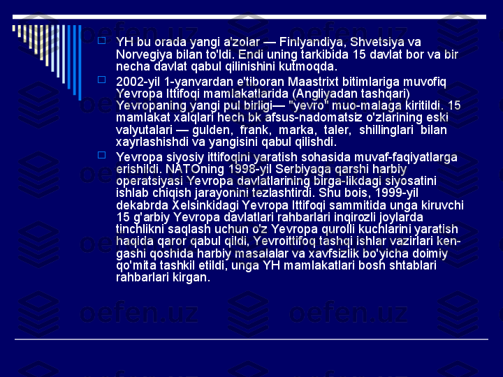 
YH bu orada yangi a'zolar — Finlyandiya, Shvetsiya va 
Norvegiya bilan to'ldi. Endi uning tarkibida 15 davlat bor va bir 
necha davlat qabul qilinishini kutmoqda.

2002-yil 1-yanvardan e'tiboran Maastrixt bitimlariga muvofiq 
Yevropa Ittifoqi mamlakatlarida (Angliyadan tashqari) 
Yevropaning yangi pul birligi— "yevro" muo-malaga kiritildi. 15 
mamlakat xalqlari hech bk afsus-nadomatsiz o'zlarining eski 
valyutalari — gulden,  frank,  marka,  taler,  shillinglari  bilan 
xayrlashishdi va yangisini qabul qilishdi.

Yevropa siyosiy ittifoqini yaratish sohasida muvaf-faqiyatlarga 
erishildi. NATOning 1998-yil Serbiyaga qarshi harbiy 
operatsiyasi Yevropa davlatlarining birga-likdagi siyosatini 
ishlab chiqish jarayonini tezlashtirdi. Shu bois, 1999-yil 
dekabrda Xelsinkidagi Yevropa Ittifoqi sammitida unga kiruvchi 
15 g'arbiy Yevropa davlatlari rahbarlari inqirozli joylarda 
tinchlikni saqlash uchun o'z Yevropa qurolli kuchlarini yaratish 
haqida qaror qabul qildi, Yevroittifoq tashqi ishlar vazirlari ken-
gashi qoshida harbiy masalalar va xavfsizlik bo'yicha doimiy 
qo'mita tashkil etildi, unga YH mamlakatlari bosh shtablari 
rahbarlari kirgan. 