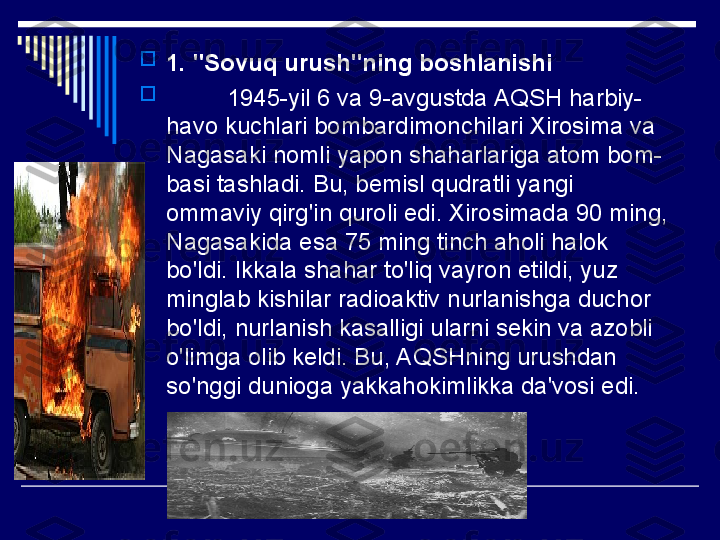 
1. "Sovuq urush"ning boshlanishi

          1945-yil 6 va 9-avgustda AQSH harbiy-
havo kuchlari bombardimonchilari Xirosima va 
Nagasaki nomli yapon shaharlariga atom bom-
basi tashladi. Bu, bemisl qudratli yangi 
ommaviy qirg'in quroli edi. Xirosimada 90 ming, 
Nagasakida esa 75 ming tinch aholi halok 
bo'ldi. Ikkala shahar to'liq vayron etildi, yuz 
minglab kishilar radioaktiv nurlanishga duchor 
bo'ldi, nurlanish kasalligi ularni sekin va azobli 
o'limga olib keldi. Bu, AQSHning urushdan 
so'nggi dunioga yakkahokimlikka da'vosi edi.  