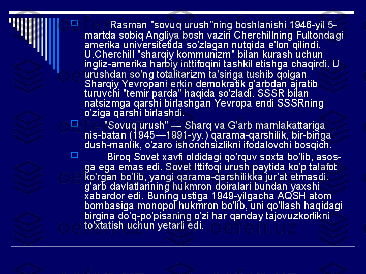 
          Rasman "sovuq urush"ning boshlanishi 1946-yil 5-
martda sobiq Angliya bosh vaziri Cherchillning Fultondagi 
amerika universitetida so'zlagan nutqida e'lon qilindi. 
U.Cherchill "sharqiy kommunizm" bilan kurash uchun 
ingliz-amerika harbiy inttifoqini tashkil etishga chaqirdi. U 
urushdan so'ng totalitarizm ta'siriga tushib qolgan 
Sharqiy Yevropani erkin demokratik g'arbdan ajratib 
turuvchi "temir parda" haqida so'zladi. SSSR bilan 
natsizmga qarshi birlashgan Yevropa endi SSSRning 
o'ziga qarshi birlashdi.

        "Sovuq urush" — Sharq va G'arb marnlakattariga 
nis-batan (1945—1991-yy.) qarama-qarshilik, bir-biriga 
dush-manlik, o'zaro ishonchsizlikni ifodalovchi bosqich.

         Biroq Sovet xavfi oldidagi qo'rquv soxta bo'lib, asos-
ga ega emas edi. Sovet Ittifoqi urush paytida ko'p talafot 
ko'rgan bo'lib, yangi qarama-qarshilikka jur'at etmasdi. 
g'arb davlatlarining hukmron doiralari bundan yaxshi 
xabardor edi. Buning ustiga 1949-yilgacha AQSH atom 
bombasiga monopol hukmron bo'lib, uni qo'llash haqidagi 
birgina do'q-po'pisaning o'zi har qanday tajovuzkorlikni 
to'xtatish uchun yetarli edi. 