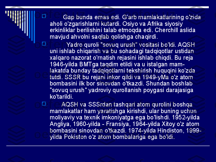 
         Gap bunda emas edi. G'arb mamlakatlarining o'zida 
aholi o'zgarishlarni kutardi. Osiyo va Afrika siyosiy 
erkinliklar berilishini talab etmoqda edi. Cherchill aslida 
mavjud ahvolni saqlab qolishga chaqirdi.

           Yadro quroli "sovuq urush" vositasi bo'ldi. AQSH 
uni ishlab chiqarish va bu sohadagi tadqiqotlar ustidan 
xalqaro nazorat o'rnatish rejasini ishlab chiqdi. Bu reja 
1946-yilda BMTga taqdim etildi va u istalgan mam-
lakatda bunday tadqiqotlarni tekshirish huquqini ko'zda 
tutdi. SSSR bu rejani inkor qildi va 1949-yMa o'z atom 
bombasini ilk bor sinovdan o'tkazdi. Shundan boshlab 
"sovuq urush" yadroviy qurollanish poygasi darajasiga 
ko'tarildi.

        AQSH va SSSrdan tashqari atom qurolini boshqa 
mamlakatlar ham yaratishga kirishdi, ular buning uchun 
moliyaviy va texnik imkoniyatga ega bo'lishdi. 1952-yilda 
Angliya, 1960-yilda - Fransiya, 1964-yilda Xitoy o'z atom 
bombasini sinovdan o'tkazdi. 1974-yilda Hindiston, 1999-
yilda Pokiston o'z atom bombalariga ega bo'ldi. 