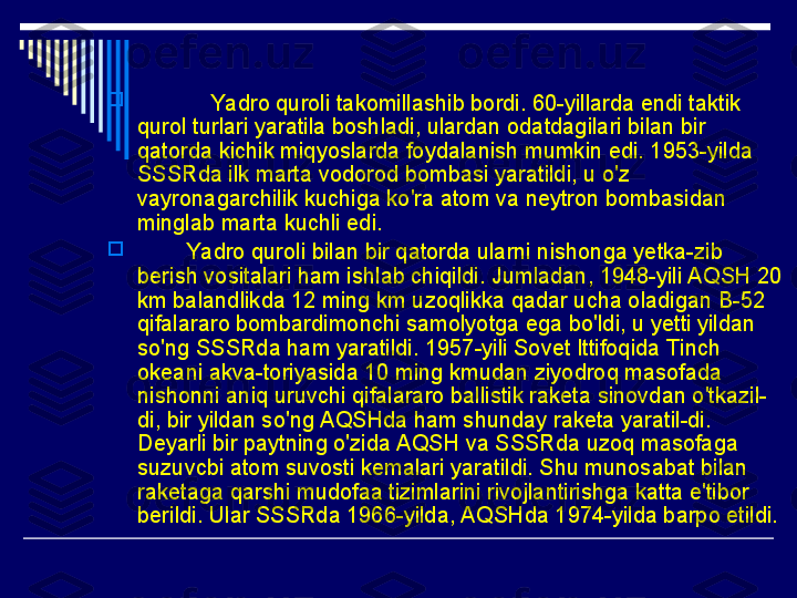 
             Yadro quroli takomillashib bordi. 60-yillarda endi taktik 
qurol turlari yaratila boshladi, ulardan odatdagilari bilan bir 
qatorda kichik miqyoslarda foydalanish mumkin edi. 1953-yilda 
SSSRda ilk marta vodorod bombasi yaratildi, u o'z 
vayronagarchilik kuchiga ko'ra atom va neytron bombasidan 
minglab marta kuchli edi.

         Yadro quroli bilan bir qatorda ularni nishonga yetka-zib 
berish vositalari ham ishlab chiqildi. Jumladan, 1948-yili AQSH 20 
km balandlikda 12 ming km uzoqlikka qadar ucha oladigan B-52 
qifalararo bombardimonchi samolyotga ega bo'ldi, u yetti yildan 
so'ng SSSRda ham yaratildi. 1957-yili Sovet Ittifoqida Tinch 
okeani akva-toriyasida 10 ming kmudan ziyodroq masofada 
nishonni aniq uruvchi qifalararo ballistik raketa sinovdan o'tkazil-
di, bir yildan so'ng AQSHda ham shunday raketa yaratil-di. 
Deyarli bir paytning o'zida AQSH va SSSRda uzoq masofaga 
suzuvcbi atom suvosti kemalari yaratildi. Shu munosabat bilan 
raketaga qarshi mudofaa tizimlarini rivojlantirishga katta e'tibor 
berildi. Ular SSSRda 1966-yilda, AQSHda 1974-yilda barpo etildi. 