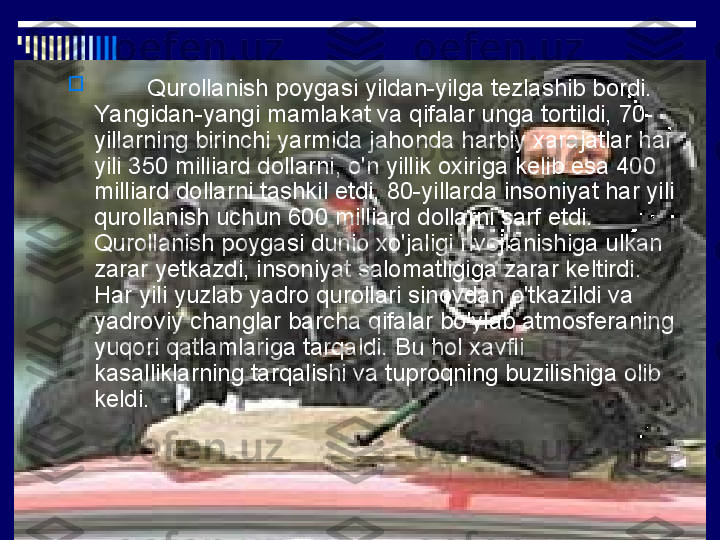 
         Qurollanish poygasi yildan-yilga tezlashib bordi. 
Yangidan-yangi mamlakat va qifalar unga tortildi, 70-
yillarning birinchi yarmida jahonda harbiy xarajatlar har 
yili 350 milliard dollarni, o'n yillik oxiriga kelib esa 400 
milliard dollarni tashkil etdi, 80-yillarda insoniyat har yili 
qurollanish uchun 600 milliard dollarni sarf etdi. 
Qurollanish poygasi dunio xo'jaligi rivojlanishiga ulkan 
zarar yetkazdi, insoniyat salomatligiga zarar keltirdi. 
Har yili yuzlab yadro qurollari sinovdan o'tkazildi va 
yadroviy changlar barcha qifalar bo'ylab atmosferaning 
yuqori qatlamlariga tarqaldi. Bu hol xavfli 
kasalliklarning tarqalishi va tuproqning buzilishiga olib 
keldi. 