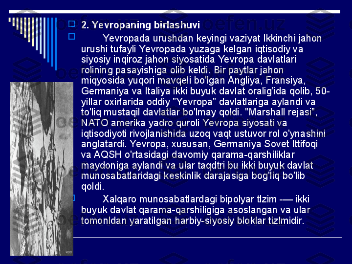 
2. Yevropaning birlashuvi

         Yevropada urushdan keyingi vaziyat Ikkinchi jahon 
urushi tufayli Yevropada yuzaga kelgan iqtisodiy va 
siyosiy inqiroz jahon siyosatida Yevropa davlatlari 
rolining pasayishiga olib keldi. Bir paytlar jahon 
miqyosida yuqori mavqeli bo'lgan Angliya, Fransiya, 
Germaniya va Italiya ikki buyuk davlat oralig'ida qolib, 50-
yillar oxirlarida oddiy "Yevropa" davlatlariga aylandi va 
to'liq mustaqil davlatlar bo'lmay qoldi. "Marshall rejasi", 
NATO amerika yadro quroli Yevropa siyosati va 
iqtisodiyoti rivojlanishida uzoq vaqt ustuvor rol o'ynashini 
anglatardi. Yevropa, xususan, Germaniya Sovet Ittifoqi 
va AQSH o'rtasidagi davomiy qarama-qarshiliklar 
maydoniga aylandi va ular taqdtri bu ikki buyuk davlat 
munosabatlaridagi keskinlik darajasiga bog'liq bo'lib 
qoldi.

         Xalqaro munosabatlardagi bipolyar tlzim -— ikki 
buyuk davlat qarama-qarshiligiga asoslangan va ular 
tomonldan yaratilgan harbiy-siyosiy bloklar tizlmidir.   