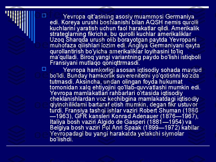 
         Yevropa qit'asining asosiy muammosi Germaniya 
edi. Koreya urushi boshlanishi bilan AQSH nemis qurolli 
kuchlarini yaratish uchun faol harakatlar qildi. Amerikalik 
strateglarning fikricha, bu qurolli kuchlar amerikaliklar 
Uzoq Sharqda urush olib borayotgan paytda Yevropani 
muhofaza qilishlari lozim edi. Angliya Germaniyani qayta 
qurollantirish bo'yicha amerikaliklar loyihasini to'liq 
ma'qulladi. Biroq yangi variantning paydo bo'lishi istiqboli 
Fransiyani mutlaqo qoniqttrmasdi.

         Yevropa hamkorligi asosan iqtisodiy sohada mavjud 
bo'ldi. Bunday hamkorlik suverenitetni yo'qotishni ko'zda 
tutmasdi. Aksincha, undan olingan foyda hukumat 
tomonidan xalq ehtiyojini qo'llab-quvvatlashi mumkin edi. 
Yevropa mamlakatlari rahbarlari o'rtasida iqtisodiy 
cheklanishlardan voz kechibgina mamlakatdagi iqtisodiy 
qiyinchiliklarni bartaraf etish mumkin, degan fikr ustuvor 
turdi. Fransiya tashqi ishlar vaziri Robert Shuman (1886
—1963), GFR kansleri Konrad Adenauer (1876—1967), 
Italiya bosh vaziri Algido de Gasperi (1881—1954) va 
Belgiya bosh vaziri Pol Anri Spaak (1899—1972) kabilar 
Yevropadagi bu yangi harakatda yetakchi siymolar 
bo'lishdi. 