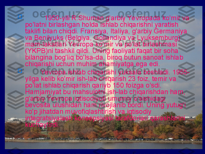 
           1950-yili R.Shuman g'arbiy Yevropada ko'mir va 
po'latni birlashgan holda ishlab chiqarishni yaratish 
taklifi bilan chiqdi. Fransiya, Italiya, g'arbiy Germaniya 
va Benilyuks (Belgiya, Gollandiya va Lyuksemburg) 
mam-lakatlari Yevropa ko'mir va po'lat birlashmasi 
(YKPB)ni tashkil qildi. Uning faoliyati faqat bir soha 
bilangina bog'liq bo'lsa-da, biroq butun sanoat ishlab 
chiqarishi uchun muhim ahamiyatga ega edi. 

         Yevropa ishlab chiqarishi yuksala boshladi. 1955-
yilga kelib ko'mir ish-lab chiqarish 23 foiz, temir va 
po'lat ishlab chiqarish qariyb 150 foizga o'sdi. 
Hamjamiyat bu mahsulotni ish-lab chiqarishdan ham, 
g'arbiy Yevropa iqtisodiyoti umumiy o'sishidagi 
bevosita ulushidan ham rivojlanib bordi. Uning yutug'i 
ko'p jihatdan muvofiqlashtirish va iqtisodiy 
integratsiyalash konsepsiyasi tarafdorlari qarashlarini 
kuchaytirdi. 