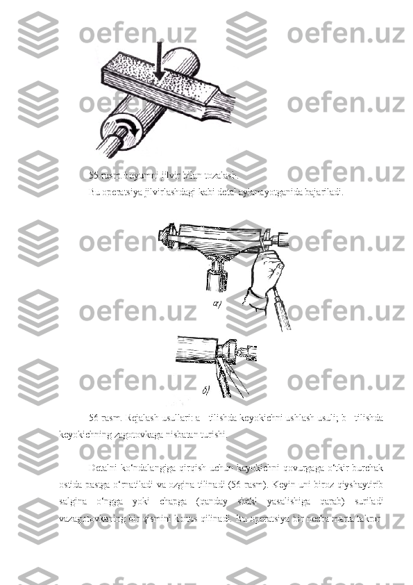 55-rasm.Buyumni jilvir bilan tozalash.
Bu operatsiya jilvirlashdagi kabi detal aylanayotganida bajariladi.
56-rasm. Rejalash usullari: a - tilishda keyokichni ushlash usuli; b - tilishda
keyokichning zagotovkaga nisbatan turishi.
Detalni ko‘ndalangiga qirqish uchun keyokichni qovurgaga o‘tkir burchak
ostida pastga o‘rnatiladi va ozgina tilinadi (56-rasm). Keyin uni biroz qiyshaytirib
salgina   o‘ngga   yoki   chapga   (qanday   shakl   yasalishiga   qarab)   suriladi
vazagotovkaning bir qismini konus qilinadi.   Bu operatsiya bir necha marta takror- 