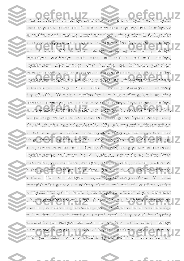 o'rtasida   o'tkazgichdir.Interfeys   tushunchasi   ko'pincha   kompyuter   va   kompyuter
texnologiyalarida  qo'llaniladi.  Bu  erda  hamma  narsa  hayotdagi  kabi.  Interfeys  siz
va   mashina   tizimi   o'rtasidagi   aloqani   ta'minlaydi.Uning   yordamida   siz   buyruqlar
berasiz   va   kompyuter   ularni   bajaradi.   Bunday   interfeys   foydalanuvchi   interfeysi
deb   nomlanadi.  
Ichki   va   tashqi   interfeys.Har   qanday   qurilmaning   interfeysi
bajaradigan   vazifalariga   qarab   tashqi   va   ichki   bo'linadi.Ichki   interfeys,
foydalanuvchi   to'g'ridan-to'g'ri   kirish   huquqiga   ega   bo'lmagan,   yashirilgan
narsalarni   anglatadi.   Uning   xususiyatlari   xususiy   deb   nomlanadi.Tashqi   interfeys
foydalanuvchi   to'g'ridan-to'g'ri   aloqa   qiladigan   va   uning   yordamida   qurilmani
boshqaradigan   narsaga   ishora   qiladi.   Ularning   xususiyatlari   ommaviy
deyiladi.Ushbu   ikki   turdagi   interfeys   har   doim   bitta   qurilmaga   kiradi   va   uning
ishlashini   ta'minlaydi,   ular   alohida   mavjud   bo'lolmaydi.Foydalanuvchi   interfeysi
va   uning   tarkibiy   qismlari.Foydalanuvchi   interfeysi   2   qismga   bo'linishi   mumkin,
uni qurilmaga ma'lumot kiritish uchun javobgar bo'lgan va foydalanuvchiga uning
chiqishi uchun javobgar bo'lgan.Agar biz oddiy uy kompyuteri haqida gapiradigan
bo'lsak,   unda   birinchi   toifada   biz   kompyuterda   ishlaydigan   barcha   narsalarni   o'z
ichiga   olamiz.   Eng   oddiy   misollar   -   sichqoncha,   klaviatura,   USB   port.   Shunga
ko'ra,   hamma   narsa   ikkinchi   toifaga   tegishli   bo'lib,   uning   yordamida   kompyuter
foydalanuvchiga   ma'lumotni   bir   xil   klaviatura,   sichqoncha   va   boshqa   kirish
moslamalari,   ya'ni   monitorlar,   karnaylar,   minigarnituralar,   printerlar,   pluterlar   va
boshqalar   orqali   berilgan   buyruqlarga   javoban   etkazadi.   axborot   chiqarish
vositalari.  
Turli   xil   interfeyslar   mavjud.   Quyida   asosiylari.Vizual.   Monitorda
namoyish  etiladigan  vizual   tasvirlar  yordamida  ma'lumotlarni   uzatadigan  standart
kompyuter   interfeysi.Imo-ishora.   Qoida   tariqasida,   u   telefonlar   yoki   planshetlar
uchun interfeys  bo'lib xizmat  qiladi. Ko'pgina hollarda, bu tizimni  boshqaradigan
odamning barmoqlarining harakatlariga javob beradigan va har bir aniq harakatga
ma'lum   darajada   javob   beradigan   sensorli   panel.   Oddiy   vizual   interfeysning
soddalashtirilgan   versiyasi   deb   atash   mumkin.Ovoz.   Ushbu   turdagi   interfeys
nisbatan   yaqinda   paydo   bo'ldi.   Ovozli   buyruqlar   yordamida   tizimni   boshqarish
imkoniyatini beradi. Tizim, o'z navbatida, foydalanuvchi bilan muloqot orqali ham 