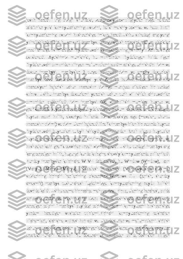 javob   beradi.   Eng   qizig'i   shundaki,   zamonaviy   texnologiyalar   bizga   nafaqat
telefonlar   yoki   kompyuterlarning   ovozini,   balki   maishiy   texnika   va   hatto   bortli
kompyuterlarning   ovozini   boshqarishga   imkon   beradi.Ushbu   sohadagi   eng   yangi
yo'nalishlardan biri bu sensorli  interfeys. Uning ishlash printsipi ma'lum ob'ektlar
orqali amalga oshiriladigan foydalanuvchi va mashinaning jismoniy o'zaro ta'siriga
asoslanadi.   Aytishimiz   mumkinki,   bu   monitordan   foydalangan   holda   ilgari
foydalanuvchi tomonidan olingan ma'lumotlarni taqdim etishga urinishdir.Tizim va
dastur   interfeysi.   Interfeyslar   2   turga   bo'linadi:   tizim   va   amaliy   dasturlash
interfeysi.Ilova   dasturlash   interfeysi   yoki   API   bu   ba'zi   bir   dastur   biron   bir
operatsiyani   bajarish   uchun   operatsion   tizimga   murojaat   qiladigan   bir   turdagi
so'rov.   Ushbu   interfeys   dasturlarni   yaratish   uchun   turli   xil   ishlab   chiquvchilar
tomonidan   qo'llaniladi.Tizim   interfeysi   ikki   xil   bo'lishi   mumkin:   buyruq   va
grafik.Odatda buyruqlar interfeysi foydalanuvchi ma'lum ko'rsatmalarni kiritadigan
buyruq   qatori   bo'lib,   aksariyat   hollarda   o'z   sintaksisiga   ega   (masalan,   ubuntu
operatsion tizimi) va tizim ularni bajaradi.Grafik interfeys bilan bir qatorda buyruq
foydalanuvchi   buyruqlari   tufayli   ishlaydi,   ammo   undan   farqli   o'laroq   buyruqlar
buyruqlar   satriga   matn   orqali   kiritilmaydi,   balki   piktogramma,   oynalar   va
boshqalar   kabi   grafik   tasvirlar   orqali   xizmat   qiladi.   Ushbu   turdagi   interfeys   eng
keng tarqalgan bo'lib, bugungi kunda ko'pgina shaxsiy kompyuterlarda qo'llaniladi.
Bunday   interfeyslar   ko'pincha   WIMP   deb   ataladi,   bu   Window   (Window),   Icon
(Menyu),   Menyu   (Menyu),   Nuqtalash   moslamasi   (Manipulyatsion   qurilma)
so'zlarining   birinchi   harflarining   qisqartmasi.Windows   GUI   (tanish,   shunday
emasmi?).Interfeys   tushunchasi   lug'atimizga   kompyuterlarning   paydo   bo'lishi
davrida keldi. Ushbu atama bir nechta ma'noga ega. Biroq, ularning barchasi, qoida
tariqasida,   odam   va   mashinaning   o'zaro   ta'siriga   tushishadi.   So'zning   eng   keng
tarqalgan talqini "Interfeys" quyidagi  ta'rif: bu odamni kompyuterni  boshqarishga
yordam   beradigan   vositalar   to'plami.Birinchi   kompyuterlarning   ta'sirchan
o'lchamlari,   kichkina   xotirasi   bor   edi   va   ular   dasturlar   va   ma'lumotlarni   kiritish
uchun   punch   kartalaridan   foydalanganlar.Punchli   karta   -   qadimiy   kompyuter
artefakti.Punchli   kartalar   -   bu   dasturchilar   tomonidan   qo'lda   teshiklari   bo'lgan 