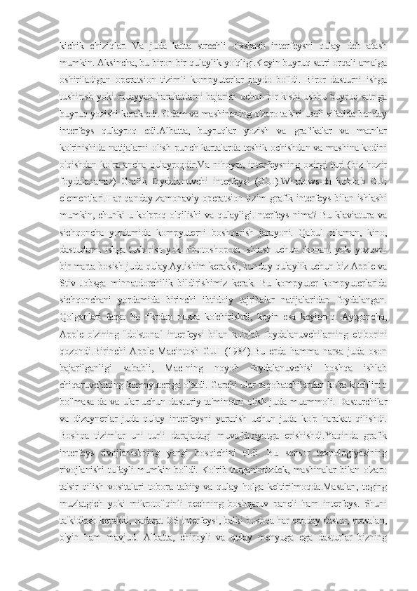 kichik   chiziqlar.   Va   juda   katta   strechli   o'xshash   interfeysni   qulay   deb   atash
mumkin. Aksincha, bu biron bir qulaylik yo'qligi.Keyin buyruq satri orqali amalga
oshiriladigan   operatsion   tizimli   kompyuterlar   paydo   bo'ldi.   Biror   dasturni   ishga
tushirish yoki muayyan harakatlarni bajarish uchun bir kishi ushbu buyruq satriga
buyruq yozishi kerak edi. Odam va mashinaning o'zaro ta'siri usuli sifatida bunday
interfeys   qulayroq   edi.Albatta,   buyruqlar   yozish   va   grafikalar   va   matnlar
ko'rinishida natijalarni olish punch-kartalarda teshik ochishdan va mashina kodini
o'qishdan   ko'ra   ancha   qulayroqdir.Va   nihoyat,   interfeysning   oxirgi   turi   (biz   hozir
foydalanamiz)   Grafik   foydalanuvchi   interfeysi   (GUI).Windows-da   ko'plab   GUI
elementlari.Har qanday zamonaviy operatsion tizim grafik interfeys bilan ishlashi
mumkin, chunki   u ko'proq o'qilishi  va  qulayligi.Interfeys  nima?  Bu klaviatura  va
sichqoncha   yordamida   kompyuterni   boshqarish   jarayoni.   Qabul   qilaman,   kino,
dasturlarni ishga tushirish yoki Photoshop-da ishlash uchun ikonani yoki yozuvni
bir marta bosish juda qulay.Aytishim kerakki, bunday qulaylik uchun biz Apple va
Stiv   Jobsga   minnatdorchilik   bildirishimiz   kerak.   Bu   kompyuter   kompyuterlarida
sichqonchani   yordamida   birinchi   ibtidoiy   tajribalar   natijalaridan   foydalangan.
Qolganlari   faqat   bu   fikrdan   nusxa   ko'chirishdi,   keyin   esa   keyinroq.   Aytgancha,
Apple   o'zining   "do'stona"   interfeysi   bilan   ko'plab   foydalanuvchilarning   e'tiborini
qozondi.Birinchi   Apple   Macintosh   GUI   (1984).Bu   erda   hamma   narsa   juda   oson
bajarilganligi   sababli,   Mac-ning   noyob   foydalanuvchisi   boshqa   ishlab
chiqaruvchining kompyuteriga o'tadi. Garchi ular raqobatchilardan ko'ra kuchliroq
bo'lmasa-da   va   ular   uchun  dasturiy   ta'minotni   olish   juda   muammoli.  Dasturchilar
va   dizaynerlar   juda   qulay   interfeysni   yaratish   uchun   juda   ko'p   harakat   qilishdi.
Boshqa   tizimlar   uni   turli   darajadagi   muvaffaqiyatga   erishishdi.Yaqinda   grafik
interfeys   rivojlanishning   yangi   bosqichini   oldi.   Bu   sensor   texnologiyasining
rivojlanishi   tufayli   mumkin   bo'ldi.   Ko'rib   turganimizdek,   mashinalar   bilan   o'zaro
ta'sir   qilish   vositalari   tobora   tabiiy   va   qulay   holga   keltirilmoqda.Masalan,   teging
muzlatgich   yoki   mikroto'lqinli   pechning   boshqaruv   paneli   ham   interfeys.   Shuni
ta'kidlash kerakki, nafaqat OS interfeysi, balki boshqa har qanday dastur, masalan,
o'yin   ham   mavjud.   Albatta,   chiroyli   va   qulay   menyuga   ega   dasturlar   bizning 