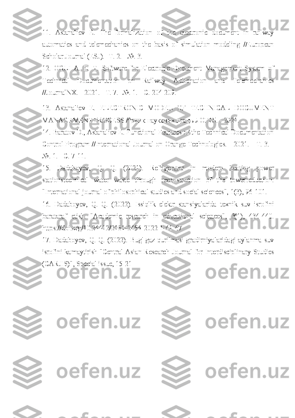 11.   Astanaliev   E.   The   formalization   of   the   electronic   document   in   railway
automatics   and   telemechanics   on   the   basis   of   simulation   modeling   //European
Scholar Journal (ESJ). - Т . 2. - №. 3.
12.   OGLI   A.   E.   T.   Software   for   Electronic   Document   Management   System   of
Technical   Documentation   on   Railway   Automation   and   Telemechanics
//JournalNX. - 2021. -  Т . 7. -№. 1. -  С . 204-209.
13.   Astanaliev   E.   ELECTRONIC   MODEL   OF   TECHNICAL   DOCUMENT
MANAGEMENT PROCESS /^ рник   наукових   праць   ЛОГО !. - 2021.
14. Baratov D., Astanaliev E. Functional Features of the Technical Documentation
Control Program //International Journal on Orange Technologies. - 2021. -   Т . 3. -
№. 1. -  С . 7-11.
15.   Dadaboyev,   Q.   Q.   (2021).   Refrigerator   in   modern   heating   power
stationstechnical   water   waste   through   reconstruction   of   the   towerreduction.
"International journal of philosophical studies and social sciences", 1(3), 96-101.
16.   Dadaboyev,   Q.   Q.   (2022).   Issiqlik   elektr   stansiyalarida   texnik   suv   isrofini
barataraf   etish.   "Academic   research   in   educational   sciences",   3(1),   434-440.
https://doi.org/10.24412/2181-2454-2022-1-41-47
17. Dadaboyev,  Q.  Q.  (2022). Bug'-gaz  qurilmasi   gradirniyalaridagi  aylanma  suv
isrofini  kamaytirish "Central  Asian Research  Journal  for Interdisciplinary Studies
(CARJIS)", Special issue, 15-21 