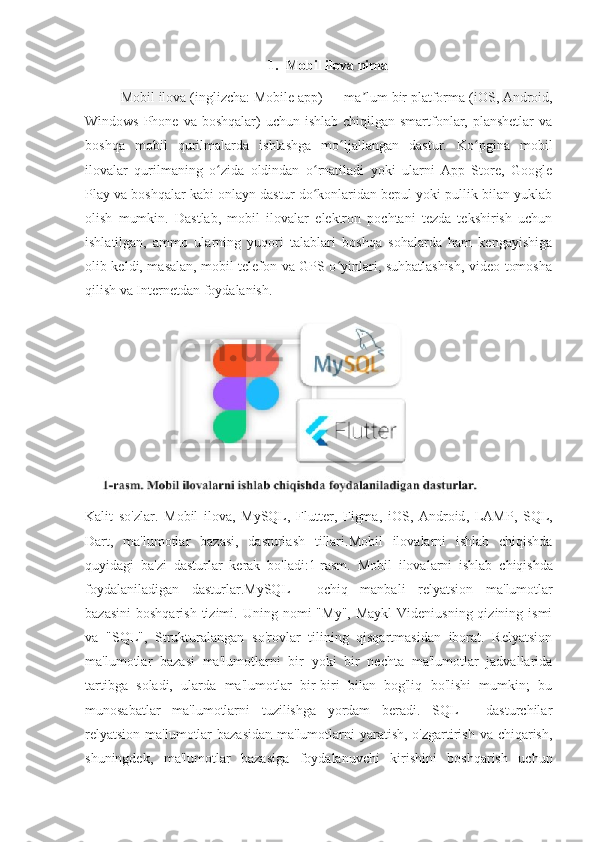 1. Mobil ilova nima
Mobil ilova  (inglizcha: Mobile app) — ma lum bir platforma (ʼ iOS ,   Android ,
Windows Phone va  boshqalar)  uchun ishlab chiqilgan smartfonlar, planshetlar  va
boshqa   mobil   qurilmalarda   ishlashga   mo ljallangan   dastur.   Ko pgina   mobil	
ʻ ʻ
ilovalar   qurilmaning   o zida   oldindan   o rnatiladi   yoki   ularni   App   Store,   Google	
ʻ ʻ
Play va boshqalar kabi onlayn dastur do konlaridan bepul yoki pullik bilan yuklab	
ʻ
olish   mumkin.   Dastlab,   mobil   ilovalar   elektron   pochtani   tezda   tekshirish   uchun
ishlatilgan,   ammo   ularning   yuqori   talablari   boshqa   sohalarda   ham   kengayishiga
olib keldi, masalan, mobil telefon va GPS o yinlari, suhbatlashish, video tomosha	
ʻ
qilish va Internetdan foydalanish.
Kalit   so ' zlar .   Mobil   ilova ,   MySQL ,   Flutter ,   Figma ,   iOS ,   Android ,   LAMP ,   SQL ,
Dart ,   ma ' lumotlar   bazasi ,   dasturlash   tillari . Mobil   ilovalarni   ishlab   chiqishda
quyidagi   ba ' zi   dasturlar   kerak   bo ' ladi :1- rasm .   Mobil   ilovalarni   ishlab   chiqishda
foydalaniladigan   dasturlar . MySQL —   ochiq   manbali   relyatsion   ma ' lumotlar
bazasini   boshqarish   tizimi .   Uning nomi   "My",  Maykl  Videniusning  qizining ismi
va   "SQL",   Strukturalangan   so'rovlar   tilining   qisqartmasidan   iborat.   Relyatsion
ma'lumotlar   bazasi   ma'lumotlarni   bir   yoki   bir   nechta   ma'lumotlar   jadvallarida
tartibga   soladi,   ularda   ma'lumotlar   bir-biri   bilan   bog'liq   bo'lishi   mumkin;   bu
munosabatlar   ma'lumotlarni   tuzilishga   yordam   beradi.   SQL   -   dasturchilar
relyatsion ma'lumotlar  bazasidan ma'lumotlarni yaratish, o'zgartirish va chiqarish,
shuningdek,   ma'lumotlar   bazasiga   foydalanuvchi   kirishini   boshqarish   uchun 