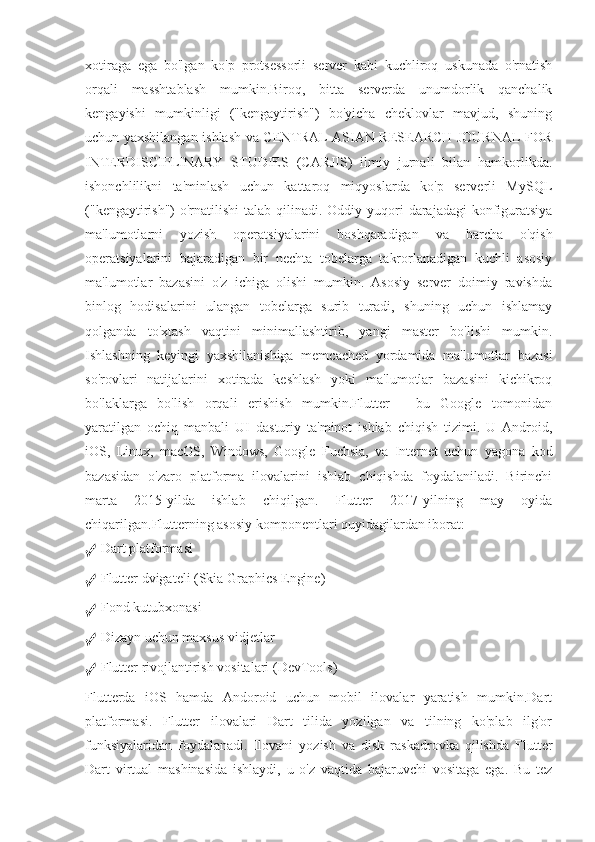 xotiraga   ega   bo'lgan   ko'p   protsessorli   server   kabi   kuchliroq   uskunada   o'rnatish
orqali   masshtablash   mumkin.Biroq,   bitta   serverda   unumdorlik   qanchalik
kengayishi   mumkinligi   ("kengaytirish")   bo'yicha   cheklovlar   mavjud,   shuning
uchun yaxshilangan ishlash va CENTRAL ASIAN RESEARCH JOURNAL FOR
INTERDISCIPLINARY   STUDIES   (CARJIS)   ilmiy   jurnali   bilan   hamkorlikda.
ishonchlilikni   ta'minlash   uchun   kattaroq   miqyoslarda   ko'p   serverli   MySQL
("kengaytirish")  o'rnatilishi  talab qilinadi.  Oddiy yuqori  darajadagi  konfiguratsiya
ma'lumotlarni   yozish   operatsiyalarini   boshqaradigan   va   barcha   o'qish
operatsiyalarini   bajaradigan   bir   nechta   tobelarga   takrorlanadigan   kuchli   asosiy
ma'lumotlar   bazasini   o'z   ichiga   olishi   mumkin.   Asosiy   server   doimiy   ravishda
binlog   hodisalarini   ulangan   tobelarga   surib   turadi,   shuning   uchun   ishlamay
qolganda   to'xtash   vaqtini   minimallashtirib,   yangi   master   bo'lishi   mumkin.
Ishlashning   keyingi   yaxshilanishiga   memcached   yordamida   ma'lumotlar   bazasi
so'rovlari   natijalarini   xotirada   keshlash   yoki   ma'lumotlar   bazasini   kichikroq
bo'laklarga   bo'lish   orqali   erishish   mumkin.Flutter   -   bu   Google   tomonidan
yaratilgan   ochiq   manbali   UI   dasturiy   ta'minot   ishlab   chiqish   tizimi.   U   Android,
iOS,   Linux,   macOS,   Windows,   Google   Fuchsia,   va   Internet   uchun   yagona   kod
bazasidan   o'zaro   platforma   ilovalarini   ishlab   chiqishda   foydalaniladi.   Birinchi
marta   2015-yilda   ishlab   chiqilgan.   Flutter   2017-yilning   may   oyida
chiqarilgan.Flutterning asosiy komponentlari quyidagilardan iborat:
✓  Dart platformasi
✓  Flutter dvigateli (Skia Graphics Engine)
✓  Fond kutubxonasi
✓  Dizayn uchun maxsus vidjetlar
✓  Flutter rivojlantirish vositalari (DevTools)
Flutterda   iOS   hamda   Andoroid   uchun   mobil   ilovalar   yaratish   mumkin.Dart
platformasi.   Flutter   ilovalari   Dart   tilida   yozilgan   va   tilning   ko'plab   ilg'or
funksiyalaridan   foydalanadi.   Ilovani   yozish   va   disk   raskadrovka   qilishda   Flutter
Dart   virtual   mashinasida   ishlaydi,   u   o'z   vaqtida   bajaruvchi   vositaga   ega.   Bu   tez 