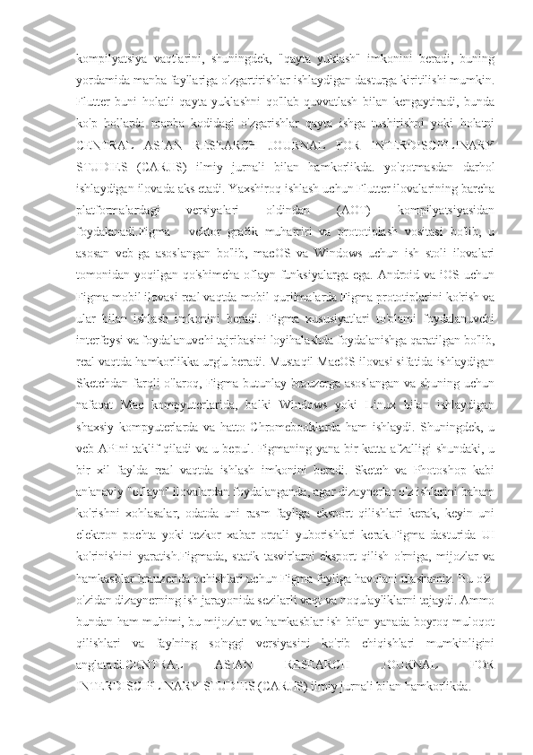 kompilyatsiya   vaqtlarini,   shuningdek,   "qayta   yuklash"   imkonini   beradi,   buning
yordamida manba fayllariga o'zgartirishlar ishlaydigan dasturga kiritilishi mumkin.
Flutter   buni   holatli   qayta   yuklashni   qo'llab-quvvatlash   bilan   kengaytiradi,   bunda
ko'p   hollarda   manba   kodidagi   o'zgarishlar   qayta   ishga   tushirishni   yoki   holatni
CENTRAL   ASIAN   RESEARCH   JOURNAL   FOR   INTERDISCIPLINARY
STUDIES   (CARJIS)   ilmiy   jurnali   bilan   hamkorlikda.   yo'qotmasdan   darhol
ishlaydigan ilovada aks etadi. Yaxshiroq ishlash uchun Flutter ilovalarining barcha
platformalardagi   versiyalari   oldindan   (AOT)   kompilyatsiyasidan
foydalanadi.Figma   -   vektor   grafik   muharriri   va   prototiplash   vositasi   bo'lib,   u
asosan   veb-ga   asoslangan   bo'lib,   macOS   va   Windows   uchun   ish   stoli   ilovalari
tomonidan yoqilgan  qo'shimcha  oflayn funksiyalarga  ega.  Android  va iOS  uchun
Figma mobil ilovasi real vaqtda mobil qurilmalarda Figma prototiplarini ko'rish va
ular   bilan   ishlash   imkonini   beradi.   Figma   xususiyatlari   to'plami   foydalanuvchi
interfeysi va foydalanuvchi tajribasini loyihalashda foydalanishga qaratilgan bo'lib,
real vaqtda hamkorlikka urg'u beradi. Mustaqil MacOS ilovasi sifatida ishlaydigan
Sketchdan farqli  o'laroq, Figma butunlay brauzerga asoslangan  va shuning  uchun
nafaqat   Mac   kompyuterlarida,   balki   Windows   yoki   Linux   bilan   ishlaydigan
shaxsiy   kompyuterlarda   va   hatto   Chromebooklarda   ham   ishlaydi.   Shuningdek,   u
veb-APIni taklif qiladi va u bepul. Figmaning yana bir katta afzalligi shundaki, u
bir   xil   faylda   real   vaqtda   ishlash   imkonini   beradi.   Sketch   va   Photoshop   kabi
an'anaviy "oflayn" ilovalardan foydalanganda, agar dizaynerlar o'z ishlarini baham
ko'rishni   xohlasalar,   odatda   uni   rasm   fayliga   eksport   qilishlari   kerak,   keyin   uni
elektron   pochta   yoki   tezkor   xabar   orqali   yuborishlari   kerak.Figma   dasturida   UI
ko'rinishini   yaratish.Figmada,   statik   tasvirlarni   eksport   qilish   o'rniga,   mijozlar   va
hamkasblar brauzerida ochishlari uchun Figma fayliga havolani ulashamiz. Bu o'z-
o'zidan dizaynerning ish jarayonida sezilarli vaqt va noqulayliklarni tejaydi. Ammo
bundan ham muhimi, bu mijozlar va hamkasblar ish bilan yanada boyroq muloqot
qilishlari   va   faylning   so'nggi   versiyasini   ko'rib   chiqishlari   mumkinligini
anglatadi.CENTRAL   ASIAN   RESEARCH   JOURNAL   FOR
INTERDISCIPLINARY STUDIES (CARJIS) ilmiy jurnali bilan hamkorlikda. 