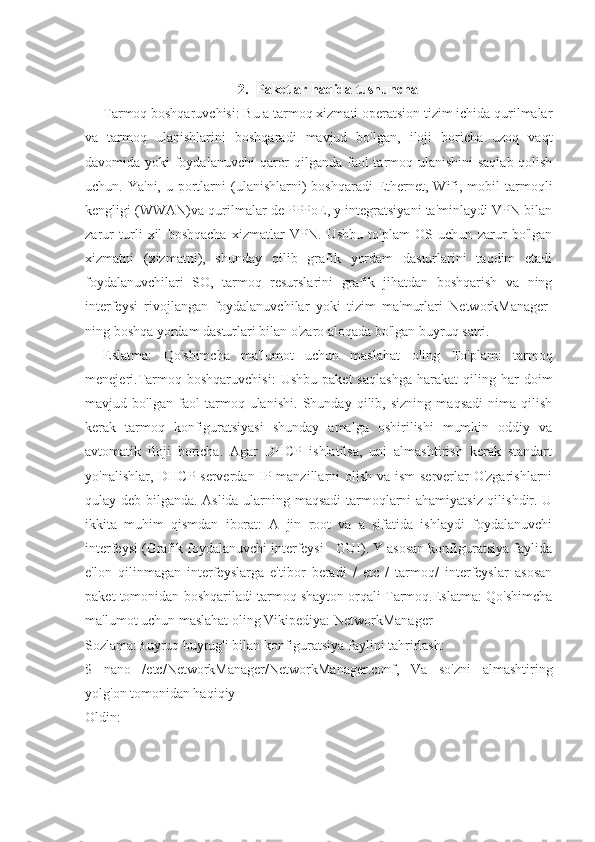 2. Paketlar haqida tushuncha
Tarmoq boshqaruvchisi: Bu a tarmoq xizmati operatsion tizim ichida qurilmalar
va   tarmoq   ulanishlarini   boshqaradi   mavjud   bo'lgan,   iloji   boricha   uzoq   vaqt
davomida yoki foydalanuvchi  qaror  qilganda faol tarmoq ulanishini  saqlab qolish
uchun. Ya'ni,  u  portlarni  (ulanishlarni)  boshqaradi  Ethernet,  Wifi,  mobil  tarmoqli
kengligi (WWAN)va qurilmalar de PPPoE, y integratsiyani ta'minlaydi VPN bilan
zarur   turli   xil   boshqacha   xizmatlar   VPN.   Ushbu   to'plam   OS   uchun   zarur   bo'lgan
xizmatni   (xizmatni),   shunday   qilib   grafik   yordam   dasturlarini   taqdim   etadi
foydalanuvchilari   SO,   tarmoq   resurslarini   grafik   jihatdan   boshqarish   va   ning
interfeysi   rivojlangan   foydalanuvchilar   yoki   tizim   ma'murlari   NetworkManager-
ning boshqa yordam dasturlari bilan o'zaro aloqada bo'lgan buyruq satri.
Eslatma:   Qo'shimcha   ma'lumot   uchun   maslahat   oling   To'plam:   tarmoq
menejeri.Tarmoq  boshqaruvchisi:   Ushbu   paket   saqlashga   harakat   qiling   har   doim
mavjud   bo'lgan   faol   tarmoq   ulanishi.   Shunday   qilib,   sizning   maqsadi   nima   qilish
kerak   tarmoq   konfiguratsiyasi   shunday   amalga   oshirilishi   mumkin   oddiy   va
avtomatik   iloji   boricha.   Agar   DHCP   ishlatilsa,   uni   almashtirish   kerak   standart
yo'nalishlar, DHCP-serverdan IP-manzillarni  olish va ism-serverlar O'zgarishlarni
qulay deb bilganda. Aslida ularning maqsadi  tarmoqlarni ahamiyatsiz qilishdir. U
ikkita   muhim   qismdan   iborat:   A   jin   root   va   a   sifatida   ishlaydi   foydalanuvchi
interfeysi (Grafik foydalanuvchi interfeysi - GUI). Y asosan konfiguratsiya faylida
e'lon   qilinmagan   interfeyslarga   e'tibor   beradi   /   etc   /   tarmoq/   interfeyslar   asosan
paket tomonidan boshqariladi tarmoq shayton orqali Tarmoq.Eslatma: Qo'shimcha
ma'lumot uchun maslahat oling Vikipediya: NetworkManager
Sozlama:Buyruq buyrug'i bilan konfiguratsiya faylini tahrirlash:
$   nano   /etc/NetworkManager/NetworkManager.conf,   Va   so'zni   almashtiring
yolg'on tomonidan haqiqiy
Oldin: 