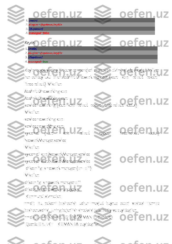 K e y in:
Keyin   qayta   yoqing   jin   tarmoq   menejeri   operatsion   tizimingizda   mavjud   bo'lgan
har   qanday   usul   bilan:/etc/init.d/network-manager   {start   |   stop   |   reload   |   restart   |
force-reload} Misollar:
/etc/init.d/networking stop
/etc/init.d/networking start
service networking {start | stop | reload | restart | force-reload | status}
Misollar:
service networking stop
service networking start
systemctl   {start   |   stop   |   reload   |   restart   |   force-reload   |   status}
NetworkManager.service
Misollar:
systemctl stop NetworkManager.service
systemctl start NetworkManager.service
 chkconfig -s network-manager {on | off}
Misollar:
chkconfig -s network-manager off
chkconfig -s network-manager on
 Kommunal xizmatlar:
nmcli:   Bu   paketni   boshqarish   uchun   mavjud   buyruq   qatori   vositasi   Tarmoq
boshqaruvchisi. Uning bajarilish sintaksisi juda oddiy va quyidagilar:
nmcli [OPTIONS] OBJECT {COMMAND | Yordam}
 Qaerda OBJEKT + KOMANDA quyidagilar: 