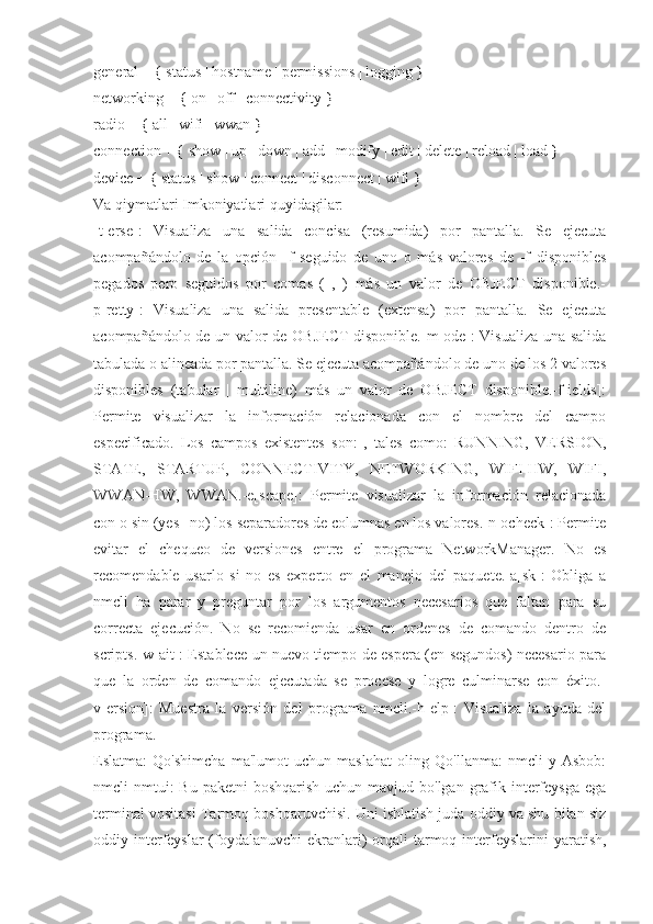general + { status | hostname | permissions | logging }
networking + { on | off | connectivity }
radio + { all | wifi | wwan }
connection + { show | up | down | add | modify | edit | delete | reload | load }
device + { status | show | connect | disconnect | wifi }
Va qiymatlari Imkoniyatlari quyidagilar:
-t[erse]:   Visualiza   una   salida   concisa   (resumida)   por   pantalla.   Se   ejecuta
acompañándolo   de   la   opción   -f   seguido   de   uno   o   más   valores   de   -f   disponibles
pegados   pero   seguidos   por   comas   (   ,   )   más   un   valor   de   OBJECT   disponible.-
p[retty]:   Visualiza   una   salida   presentable   (extensa)   por   pantalla.   Se   ejecuta
acompañándolo de un valor de OBJECT disponible.-m[ode]: Visualiza una salida
tabulada o alineada por pantalla. Se ejecuta acompañándolo de uno de los 2 valores
disponibles   (tabular   |   multiline)   más   un   valor   de   OBJECT   disponible.-f[ields]:
Permite   visualizar   la   información   relacionada   con   el   nombre   del   campo
especificado.   Los   campos   existentes   son:   ,   tales   como:   RUNNING,   VERSION,
STATE,   STARTUP,   CONNECTIVITY,   NETWORKING,   WIFI-HW,   WIFI,
WWAN-HW,   WWAN.-e[scape]:   Permite   visualizar   la   información   relacionada
con o sin (yes | no) los separadores de columnas en los valores.-n[ocheck]: Permite
evitar   el   chequeo   de   versiones   entre   el   programa   NetworkManager.   No   es
recomendable   usarlo   si   no   es   experto   en   el   manejo   del   paquete.-a[sk]:   Obliga   a
nmcli   ha   parar   y   preguntar   por   los   argumentos   necesarios   que   faltan   para   su
correcta   ejecución.   No   se   recomienda   usar   en   ordenes   de   comando   dentro   de
scripts.-w[ait]: Establece un nuevo tiempo de espera (en segundos) necesario para
que   la   orden   de   comando   ejecutada   se   procese   y   logre   culminarse   con   éxito.-
v[ersion]:   Muestra   la   versión   del   programa   nmcli.-h[elp]:   Visualiza   la   ayuda   del
programa.
Eslatma:   Qo'shimcha   ma'lumot   uchun   maslahat   oling   Qo'llanma:   nmcli   y   Asbob:
nmcli  nmtui:  Bu  paketni  boshqarish  uchun mavjud bo'lgan grafik interfeysga ega
terminal vositasi Tarmoq boshqaruvchisi. Uni ishlatish juda oddiy va shu bilan siz
oddiy interfeyslar  (foydalanuvchi  ekranlari)  orqali  tarmoq interfeyslarini  yaratish, 