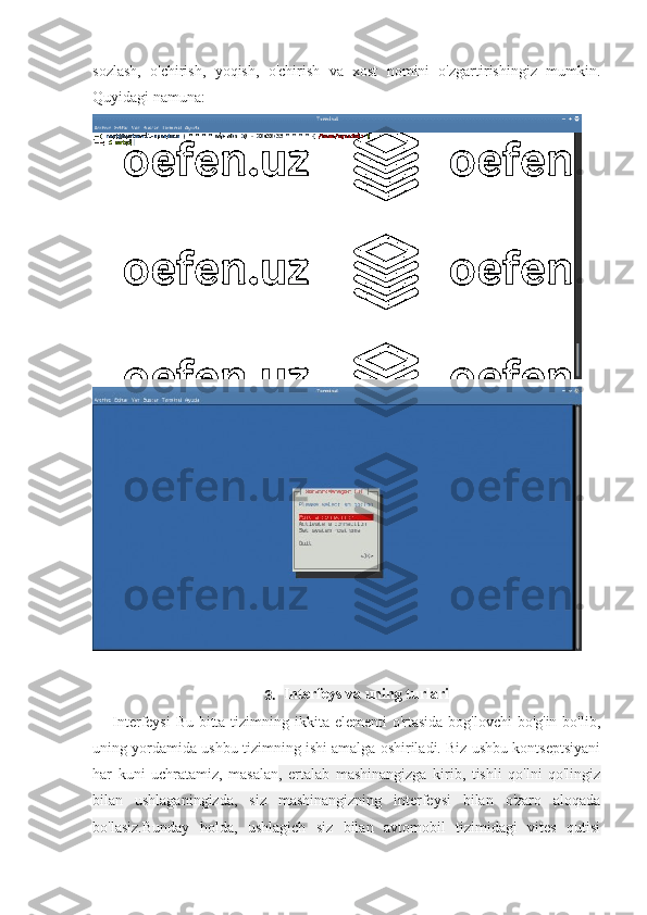 sozlash,   o'chirish,   yoqish,   o'chirish   va   xost   nomini   o'zgartirishingiz   mumkin.
Quyidagi namuna:
3. Interfeys va uning turlari
Interfeysi  Bu bitta tizimning ikkita elementi o'rtasida bog'lovchi  bo'g'in bo'lib,
uning yordamida ushbu tizimning ishi amalga oshiriladi. Biz ushbu kontseptsiyani
har   kuni   uchratamiz,   masalan ,   ertalab   mashinangizga   kirib,   tishli   qo'lni   qo'lingiz
bilan   ushlaganingizda,   siz   mashinangizning   interfeysi   bilan   o'zaro   aloqada
bo'lasiz.Bunday   holda,   ushlagich   siz   bilan   avtomobil   tizimidagi   vites   qutisi 