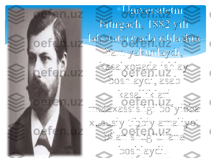 
Universitetni 
bitirgach, 1882 yili 
laboratoriyada ishlashni 
ham yakunlaydi, 
kasalxonada ishlay 
boshlaydi, asab 
kasalliklari 
mutaxassisligi bo‘yicha 
xususiy tibbiy amaliyot 
bilan shug‘ullana 
boshlaydi.    