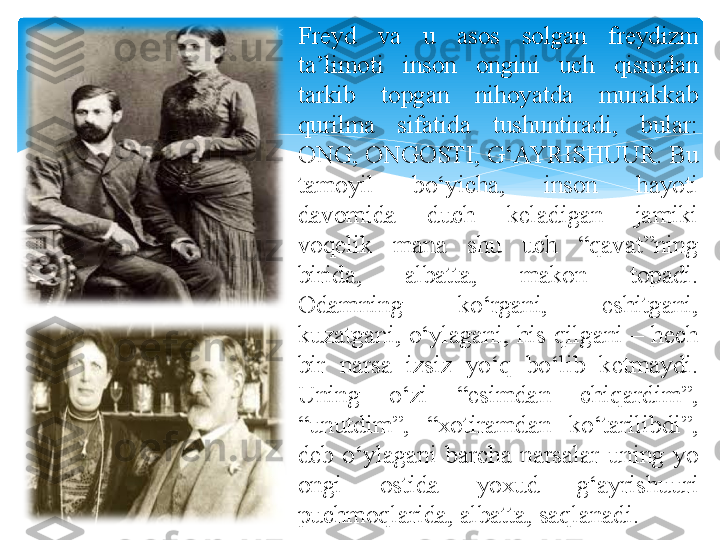 
Freyd  va  u  asos  solgan  freydizm 
ta’limoti  inson  ongini  uch  qismdan 
tarkib  topgan  nihoyatda  murakkab 
qurilma  sifatida  tushuntiradi,  bular: 
ONG, ONGOSTI, G‘AYRISHUUR. Bu 
tamoyil  bo‘yicha,  inson  hayoti 
davomida  duch  keladigan  jamiki 
voqelik  mana  shu  uch  “qavat”ning 
birida,  albatta,  makon  topadi. 
Odamning  ko‘rgani,  eshitgani, 
kuzatgani,  o‘ylagani,  his  qilgani  –  hech 
bir  narsa  izsiz  yo‘q  bo‘lib  ketmaydi. 
Uning  o‘zi  “esimdan  chiqardim”, 
“unutdim”,  “xotiramdan  ko‘tarilibdi”, 
deb  o‘ylagani  barcha  narsalar  uning  yo 
ongi  ostida  yoxud  g‘ayrishuuri 
puchmoqlarida, albatta, saqlanadi.   