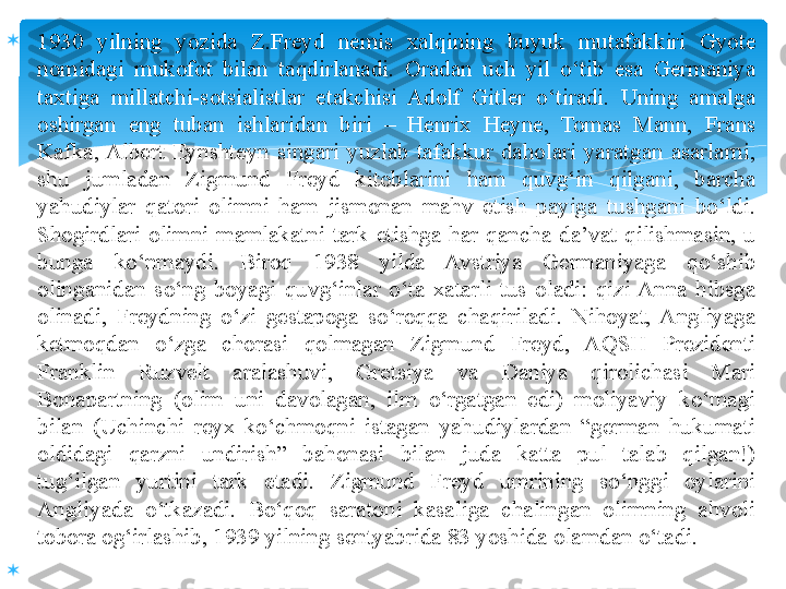 
1930  yilning  yozida  Z.Freyd  nemis  xalqining  buyuk  mutafakkiri  Gyote 
nomidagi  mukofot  bilan  taqdirlanadi.  Oradan  uch  yil  o‘tib  esa  Germaniya 
taxtiga  millatchi-sotsialistlar  etakchisi  Adolf  Gitler  o‘tiradi.  Uning  amalga 
oshirgan  eng  tuban  ishlaridan  biri  –  Henrix  Heyne,  Tomas  Mann,  Frans 
Kafka, Albert  Eynshteyn  singari  yuzlab  tafakkur  daholari  yaratgan  asarlarni, 
shu  jumladan  Zigmund  Freyd  kitoblarini  ham  quvg‘in  qilgani,  barcha 
yahudiylar  qatori  olimni  ham  jismonan  mahv  etish  payiga  tushgani  bo‘ldi. 
S h ogirdlari  olimni  mamlakatni  tark  etishga  har  qancha  da’vat  qilishmasin,  u 
bunga  ko‘nmaydi.  Biroq  1938  yilda  Avstriya  Germaniyaga  qo‘shib 
olinganidan  so‘ng  boyagi  quvg‘inlar  o‘ta  xatarli  tus  oladi:  qizi  Anna  hibsga 
olinadi,  Freydning  o‘zi  gestapoga  so‘roqqa  chaqiriladi.  Nihoyat,  Angliyaga 
ketmoqdan  o‘zga  chorasi  qolmagan  Zigmund  Freyd,  AQSH  Prezidenti 
Franklin  Ruzvelt  aralashuvi,  Gretsiya  va  Daniya  qirolichasi  Mari 
Bonapartning  (olim  uni  davolagan,  ilm  o‘rgatgan  edi)  moliyaviy  ko‘magi 
bilan  (Uchinchi  reyx  ko‘chmoqni  istagan  yahudiylardan  “german  hukumati 
oldidagi  qarzni  undirish”  bahonasi  bilan  juda  katta  pul  talab  qilgan!) 
tug‘ilgan  yurtini  tark  etadi.  Zigmund  Freyd  umrining  so‘nggi  oylarini 
Angliyada  o‘tkazadi.  Bo‘qoq  saratoni  kasaliga  chalingan  olimning  ahvoli 
tobora og‘irlashib, 1939 yilning sentyabrida 83 yoshida olamdan o‘tadi.

    