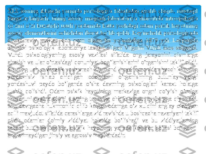 XIX  asrning  ikkinchi  yarmida  psixologiya  falsafadan  ajralib  chiqib,  mustaqil 
fanga  aylangach,  uning  asosiy  maqsadi  laboratoriya  sharoitida  introspeksiya 
(o’zini o’zi kuzatish) usuli yordamida katta yoshdagi odam psixik hayotining 
asosiy elementlarini ochishdan iborat bo’lib qoldi. Keyinchalik psixologiyada 
strukturaviy  maktab  deb  nom  olgan  bu  yo’nalishga  1879  yili  Leypsigda 
birinchi  psixologik  laboratoriya  tashkil  qilgan  Vilgelm  Vundt  asos  solgandi. 
Vundt  psixologiyaning  asosiy  vazifasi  sifatida  ong  jarayonini  qismlarga 
ajratish  va  ular  o’rtasidagi  qonuniyat  bog’lanishlarini  o’rganishni  taklif  qildi. 
Shuning uchun venalik yosh vrach Zigmund Freyd tomonidan hyech kimning 
yordamisiz  ishlab  chiqilgan  odamlarni  o’rganishning  butunlay  yangi 
yondashuvi  paydo  bo’lganda  o’sha  davrning  psixologlari  karaxt  holatga 
tushib  qolishdi.  Odam  psixik  hayotining  markaziga  ongni  qo’yish  o’rniga 
Freyd  uni  ozgina  qismi  suvning  tepasiga  chiqib  turgan  aysbergga  qiyosladi. 
Shu  davrgacha  hukmronliq  qilib  kelgan  odamga  o’z  xulqini  anglay  oladigan 
aqlli mavjudot sifatida qarashlarga zid ravishda u boshqacha nazariyani taklif 
qildi:  odamlar  doimiy  ziddiyat  holatida  bo’lishadi  va  bu  ziddiyatlarning 
sababi  butunlay  boshqa,  psixik  hayotning  yanada  kengroq  sohasi  bo’lgan  – 
anglanmaydigan jinsiy va agressiv mayllardadir.   