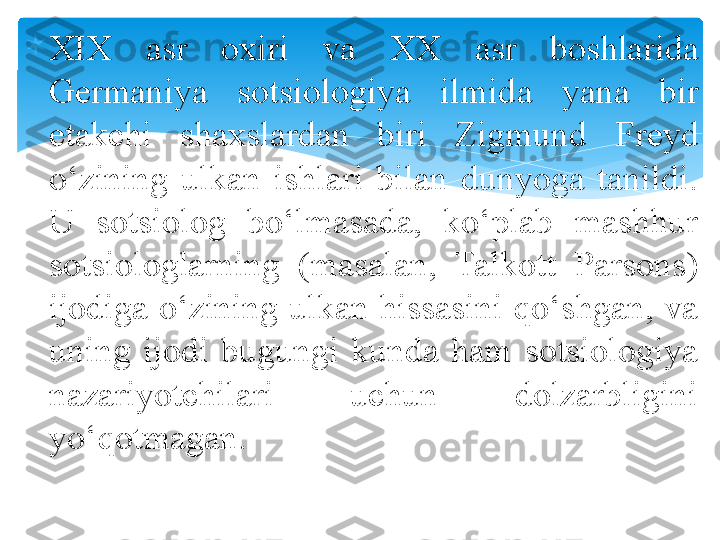 
XIX  asr  oxiri  va  XX  asr  boshlarida 
Germaniya  sotsiologiya  ilmid a  yana  bir 
e takchi  shaxslardan  biri  Z igm u nd  Fre y d 
o‘zining  ulkan  ishlari  bilan  dunyoga  tanildi. 
U  sotsiolog  bo‘lmasada,  ko‘plab  mashhur 
sotsiologlarning  (masalan,  Talkott  Parsons) 
ijodiga o‘zining ulkan hissasini qo‘shgan, va 
uning  ijodi  bugungi  kunda  ham  sotsiologiya 
nazariyotchilari  uchun  dolzarbligini 
yo‘qotmagan.    