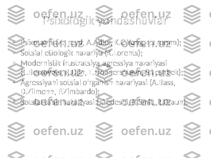 Psixologik yondashuvlar
•
Psixotahlil (Z.Freyd, A.Adler, K.G.Yung, E.Fromm);
•
Sotsial-etiologik nazariya (K.Lorents);
•
Modernistik frustratsiya-agressiya nazariyasi 
(L.Berxovets, R.Djin, E.Donnershteyn, S.Feshbek);
•
Agressiyani sotsial o’rganish nazariyasi   (A.Bass, 
D.Zilmenn, P.Zimbardo);
•
Sotsial ta’sir nazariyasi (J.Tedeshi, R.Smit, R.Braun).   