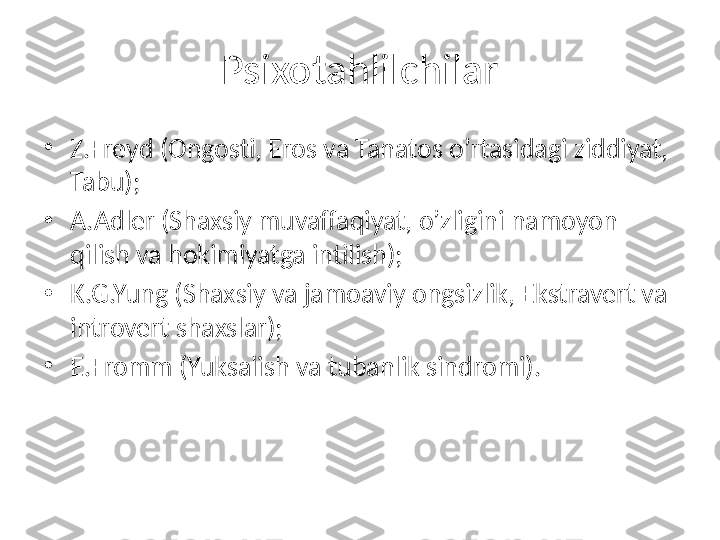 Psixotahlilchilar
•
Z.Freyd (Ongosti, Eros va Tanatos o’rtasidagi ziddiyat, 
Tabu);
•
A.Adler (Shaxsiy muvaffaqiyat, o’zligini namoyon 
qilish va hokimiyatga intilish);
•
K.G.Yung (Shaxsiy va jamoaviy ongsizlik, Ekstravert va 
introvert shaxslar);
•
E.Fromm (Yuksalish va tubanlik sindromi). 