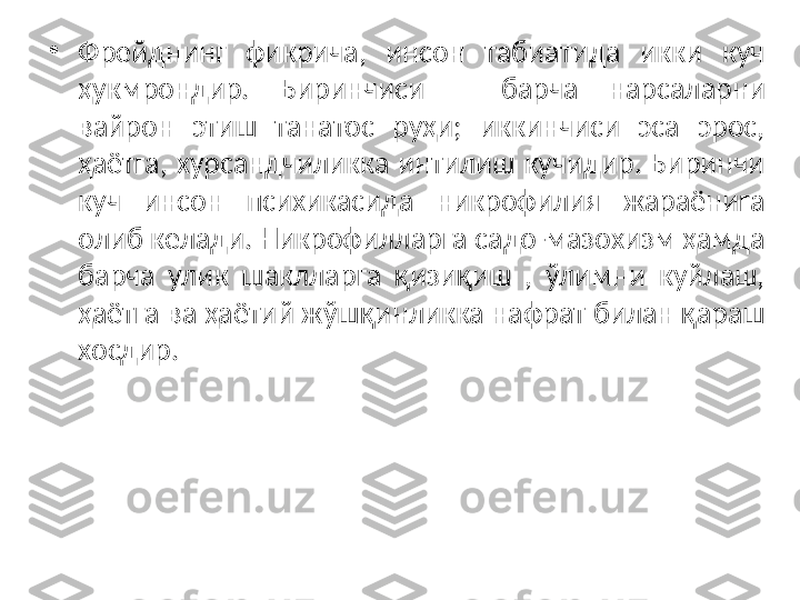 •
Фрейднинг  фикрича,  инсон  табиатида  икки  куч 
ҳукмрондир.  Биринчиси  –  барча  н арсаларни 
вайрон  этиш  танатос  руҳи;  иккинчиси  эса  эрос, 
ҳаётга,  хурсандчиликка  интилиш  кучидир.  Биринчи 
куч  инсон  психикасида  никрофилия  жараёнига 
олиб келади. Никрофилларга садо-мазохизм ҳамда 
барча  улик  шаклларга  қизиқиш  ,  ўлимни  куйлаш, 
ҳаётга ва ҳаётий жўшқинликка нафрат билан қараш 
хосдир. 