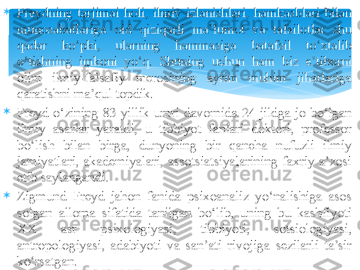 
Freydning  tarjimai  holi,  ilmiy  izlanishlari,  hamkasblari  bilan 
munosabatlariga  oid  qiziqarli  ma’lumot  va  tafsilotlar  shu 
qadar  ko‘pki,  ularning  hammasiga  batafsil  to‘xtalib 
o‘tishning  imkoni  yo‘q.  S h uning  uchun  ham  biz  e’tiborni 
olim  ilmiy-falsafiy  merosining  ayrim  muhim  jihatlariga 
qaratishni ma’qul topdik.

Freyd  o‘zining  83  yillik  umri  davomida  24  jildga  jo  bo‘lgan 
ilmiy  asarlar  yaratdi,  u  tibbiyot  fanlari  doktori,  professor 
bo‘lish  bilan  birga,  dunyoning  bir  qancha  nufuzli  ilmiy 
jamiyatlari,  akademiyalari,  assotsiatsiyalarining  faxriy  a’zosi 
etib saylangandi.

Zigmund  Freyd  jahon  fanida  psixoanaliz  yo‘nalishiga  asos 
solgan  alloma  sifatida  tanilgan  bo‘lib,  uning  bu  kashfiyoti 
XX  asr  psixologiyasi,  tibbiyoti,  sotsiologiyasi, 
antropologiyasi,  adabiyoti  va  san’ati  rivojiga  sezilarli  ta’sir 
ko‘rsatgan.    