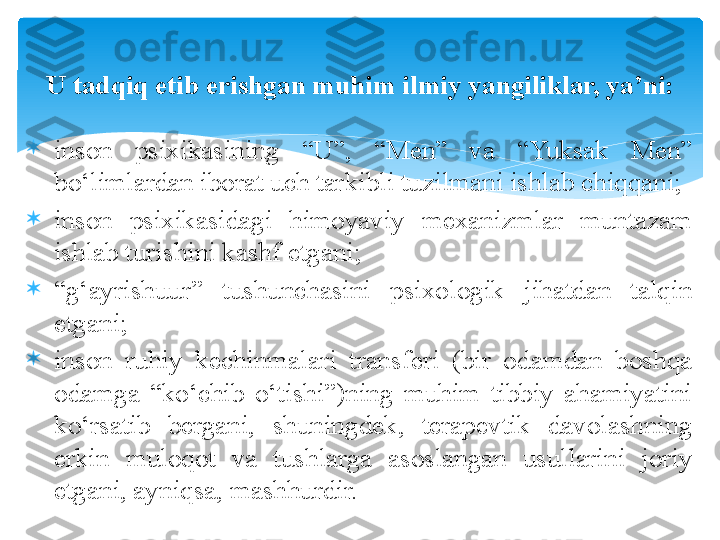 
inson  psixikasining  “U”,  “Men”  va  “Yuksak  Men” 
bo‘limlardan iborat uch tarkibli tuzilmani ishlab chiqqani;

inson  psixikasidagi  himoyaviy  mexanizmlar  muntazam 
ishlab turishini kashf etgani;

“ g‘ayrishuur”  tushunchasini  psixologik  jihatdan  talqin 
etgani;

inson  ruhiy  kechinmalari  transferi  (bir  odamdan  boshqa 
odamga  “ko‘chib  o‘tishi”)ning  muhim  tibbiy  ahamiyatini 
ko‘rsatib  bergani,  shuningdek,  terapevtik  davolashning 
erkin  muloqot  va  tushlarga  asoslangan  usullarini  joriy 
etgani, ayniqsa, mashhurdir.U tadqiq etib erishgan muhim ilmiy yangiliklar, ya’ni:   