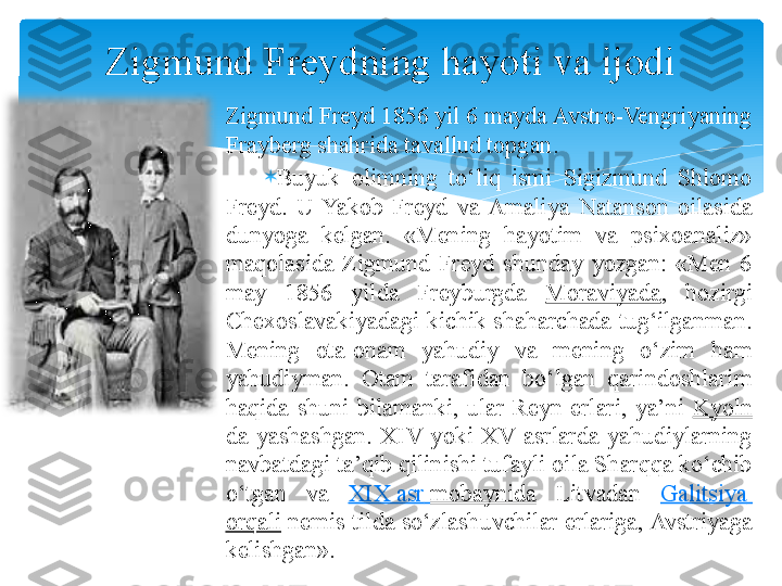 
Zigmund Freyd 1856 yil 6 mayda Avstro-Vengriyaning 
Frayberg shahrida tavallud topgan .

Buyuk  olimning  to‘liq  ismi  Sigizmund  Shlomo 
Freyd.  U  Yakob  Freyd  va  Amaliya  Natanson  oilasida 
dunyoga  kelgan.  «Mening  hayotim  va  psixoanaliz» 
maqolasida  Zigmund  Freyd  shunday  yozgan:  «Men  6 
may  1856  yilda  Freyburgda  Moraviyada ,  hozirgi 
Chexoslavakiyadagi  kichik  shaharchada  tug‘ilganman. 
Mening  ota - onam  yahudiy  va  mening  o‘zim  ham 
yahudiyman.  Otam  tarafidan  bo‘lgan  qarindoshlarim 
haqida  shuni  bilamanki,  ular  Reyn  erlari,  ya’ni  Kyoln
da  yashashgan.  XIV  yoki  XV  asrlarda  yahudiylarning 
navbatdagi ta’qib qilinishi tufayli oila Sharqqa ko‘chib 
o‘tgan  va  XIX  asr   mobaynida   Litvadan  Galitsiya  
orqali   nemis tilda so‘zlashuvchilar erlariga, Avstriyaga 
kelishgan». Zigmund Freydning hayoti va ijodi   