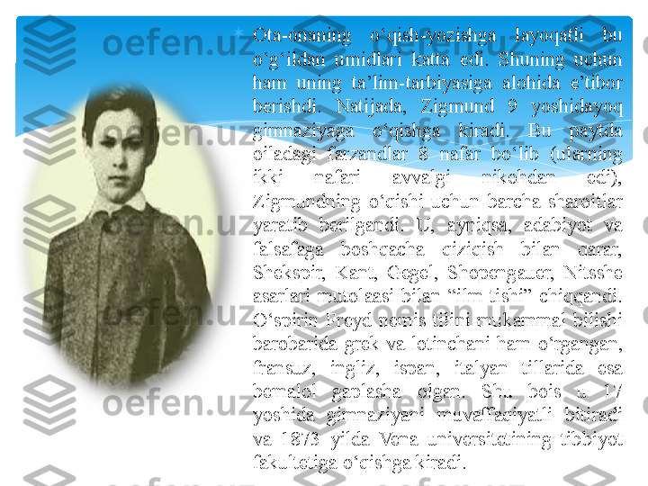 
Ota-onaning  o‘qish-yozishga  layoqatli  bu 
o‘g‘ildan  umidlari  katta  edi.  S h uning  uchun 
ham  uning  ta’lim-tarbiyasiga  alohida  e’tibor 
berishdi.  Natijada,  Zigmund  9  yoshidayoq 
gimnaziyaga  o‘qishga  kiradi.  Bu  paytda 
oiladagi  farzandlar  8  nafar  bo‘lib  (ularning 
ikki  nafari  avvalgi  nikohdan  edi), 
Zigmundning  o‘qishi  uchun  barcha  sharoitlar 
yaratib  berilgandi.  U,  ayniqsa,  adabiyot  va 
falsafaga  boshqacha  qiziqish  bilan  qarar, 
S h ekspir,  Kant,  Gegel,  S h opengauer,  Nitsshe 
asarlari  mutolaasi  bilan  “ilm  tishi”  chiqqandi. 
O ‘ spirin  Freyd  nemis  tilini  mukammal  bilishi 
barobarida  grek  va  lotinchani  ham  o ‘ rgangan , 
fransuz ,  ingliz ,  ispan ,  italyan  tillarida  esa 
bemalol  gaplasha  olgan.  Shu  bois  u  17 
yoshida  gimnaziyani  muvaffaqiyatli  bitiradi 
va  1873  yilda  Vena  universitetining  tibbiyot 
fakultetiga o‘qishga kiradi .    