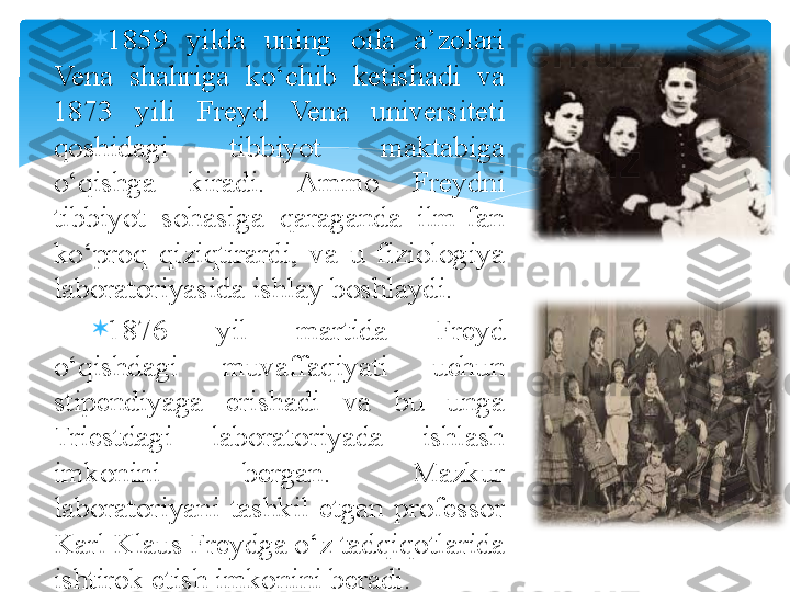 
1859  yilda  uning  oila  a’zolari 
Vena  shahriga  ko‘chib  ketishadi  va 
1873  yili  Freyd  Vena  universiteti 
qoshidagi  tibbiyot  maktabiga 
o‘qishga  kiradi.  Ammo  Freydni 
tibbiyot  sohasiga  qaraganda  ilm-fan 
ko‘proq  qiziqtirardi,  va  u  fiziologiya 
laboratoriyasida ishlay boshlaydi. 

1876  yil  martida  Freyd 
o‘qishdagi  muvaffaqiyati  uchun 
stipendiyaga  erishadi  va  bu  unga 
Triestdagi  laboratoriyada  ishlash 
imkonini  bergan.  Mazkur 
laboratoriyani  tashkil  etgan  professor 
Karl Klaus Freydga o‘z tadqiqotlarida 
ishtirok etish imkonini beradi.   