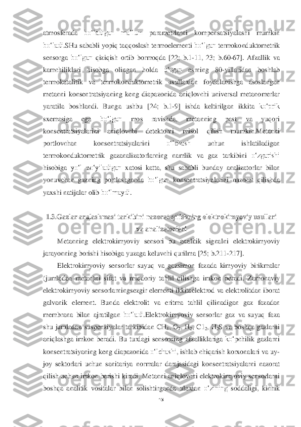  
15	 	
 
atmosferada	 	bo‘ladigan	 	ma’lum	 	parametrlarni	 	kompensatsiyalashi	 	mumkin	 	
bo‘ladi	.SHu	 sababli	 yopiq	 taqqoslash	 termoelementi	 bo‘lgan	 termokonduktometrik	 	
sensorga	 bo‘lgan	 qiziqish	 ortib	 bormoqda	 [22; 	b.1	-11,  23; 	b.60	-67]. 	Afzalli	k va	 	
kamchiliklari	 	hisobga	 	olingan	 	holda	 	o‘tgan	 	asrning	 	80	-yillaridan	 	boshlab	 	
termokatalitik	 	va	 	termokonduktometrik	 	usullardan	 	foydalanishga	 	asoslangan	 	
metanni	 konsentratsiyaning	 keng	 diapazonida	 aniqlovchi	 universal	 metanomerlar	 	
yaratila	 boshlandi	. 	Bunga	 ushbu	 [24; 	b.1	-9] 	ishda	 keltirilgan	 ikkita	 ko‘prik	 	
sxemasiga	 	ega	 	bo‘lgan	 	mos	 	ravishda	, 	metanning	 	past	 	va	 	yuqori	 	
konsentratsiyalarini	 	aniqlovchi	 	detektorni	 	misol	 	qilish	 	mumkin	.Metanni	 	
portlovchan	 	konsentratsiyalarini	 	o‘lchash	 	uchun	 	ishlatiladigan	 	
termokondu	ktometrik	 gazanalizatorlarning	 namlik	 va	 gaz	 tarkibini	 o‘zgarishi	 	
hisobiga	 yo‘l	 qo‘yiladigan	 xatosi	 katta	, 	shu	 sababli	 bunday	 analizatorlar	 bilan	 	
yonuvchan	 gazning	 portlashgacha	 bo‘lgan	 konsentratsiyalarini	 nazorat	 qilishda	 	
yaxshi	 natijalar	 olib	 bo‘lmaydi	. 	
 	
1.3.	G	az	lar	 aralashmasi	 tarkibini	 nazorat	 qilishning	 ele	ktro	kimyoviy	 usullari	 	
va	 analizatorlari	 	
Metanning	 elektrokimyoviy	 sensori	 bu	 analitik	 signalni	 elektrokimyoviy	 	
jarayonning	 borishi	 hisobiga	 yuzaga	 keluvchi	 qurilma	 [25; 	b.211	-217].	 	
Elektrokimyoviy	 se	nsorlar	 suyuq	 va	 gazsimon	 fazada	 kimyoviy	 birikmalar	 	
(jumladan	 metan	)ni	 sifat	 va	 miqdoriy	 tahlil	 qilishga	 imkon	 beradi	. 	Zamonaviy	 	
elektrokimyoviy	 sensorlarningsezgir	 elementi	 ikkitaelektrod	 va	 elektrolitdan	 iborat	 	
galvanik	 element	. 	Bunda	 elektrolit	 va	 erit	ma	 tahlil	 qilinadigan	 gaz	 fazadan	 	
membrana	 bilan	 ajratilgan	 bo‘ladi	.Elektrokimyoviy	 sensorlar	 gaz	 va	 suyuq	 faza	 	
shu	 jumladan	 suspenziyalar	 tarkibidan	 CH	4, O	2, H	2,  C1	2, H	2S 	va	 boshqa	 gazlarni	 	
aniqlashga	 imkon	 beradi	. Bu	 turdagi	 sensorning	 afzalliklariga	 ko‘	pchilik	 gazlarni	 	
konsentratsiyaning	 keng	 diapazonida	 o‘lchashi	, ishlab	 chiqarish	 korxonalari	 va	 uy	-	
joy	 sektorlari	 uchun	 sanitariya	 normalar	 darajasidagi	 konsentratsiyalarni	 nazorat	 	
qilish	 uchun	 imkon	 berishi	 kiradi	. Metanni	 aniqlovchi	 elektrokimyoviy	 senso	rlarni	 	
boshqa	 analitik	 vositalar	 bilan	 solishtirganda	 ulardan	 o‘zining	 soddaligi	, 	kichik	  
